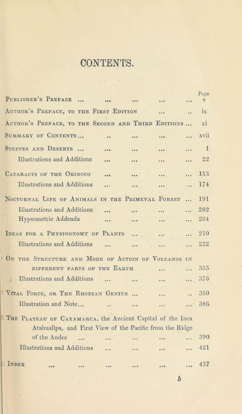 CONTENTS Publisher’s Preface ... Author’s Preface, to the First Edition Author’s Preface, to the Second and Third Editions .. Summary of Contents... Steppes and Deserts ... Illustrations and Additions Pago v ix xi xvii 1 22 Cataracts of the Orinoco ... ... ... ... 153 Illustrations and Additions ... ... ... ... 174 Nocturnal Life of Animals in the Primeval Forest ... 191 Illustrations and Additions ... ... ... ... 202 Hypsometric Addenda ... ... ... ... 204 Ideas for a Physiognomy of Plants ... ... ... 210 Illustrations and Additions ... ... ... ... 232 On the Structure and Mode of Action of Volcanos in DIFFERENT PARTS OF THE EARTH ... ... 353 i Illustrations and Additions ... ... ... ... 370 Vital Force, or The Rhodian Genius ... ... .. 380 Illustration and Note... .. ... ... ... 386- i The Plateau of Caxamarca, tlie Ancient Capital of the Inca Atahuallpa, and First View of the Pacific from the Ridge of the Andes ... ... ... ... ... 390 Illustrations and Additions ... ... ... ... 421 Index ... ... ... ... ... ... 437 b