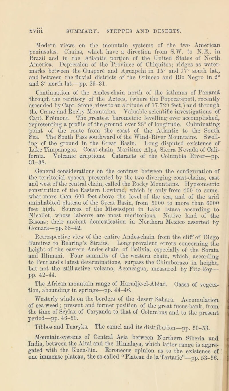 Modern views on the mountain systems of the two American peninsulas. Chains, which have a direction from S.W. to N.E., in Brazil and in the Atlantic portion of the United States of North America. Depression of the Province of Chiquitos; ridges as water- marks between the Guapore and Aguapehi in 15° and 17° south lat., and between the fluvial districts of the Orinoco and Rio Negro in 2° and 3° north lat.—pp. 29-31. Continuation of the Andes-chain north of the isthmus of Panama through the territory of the Aztecs, (where the Popocatepetl, recently ascended by Capt. Stone, rises to an altitude of 17,720 feet,) and through the Crane and Pocky Mountains. Valuable scientific investigations of Capt. Fremont. The greatest barometric levelling ever accomplished, representing a profile of the ground over 28° of longitude. Culminating point of the route from the coast of the Atlantic to the South Sea. The South Pass southward of the Wind-River Mountains. Swell- ing of the ground in the Great Basin. Long disputed existence of Lake Timpanogos. Coast-chain, Maritime Alps, Sierra Nevada of Cali- fornia. Volcanic eruptions. Cataracts of the Columbia River—pp. 31-38. General considerations on the contrast between the configuration of the territorial spaces, presented by the two diverging coast-chains, east and west of the central chain, called the Rocky Mountains. Hypsometric constitution of the Eastern Lowland, which is only from 400 to some- what more than 600 feet above the level of the sea, and of the arid uninhabited plateau of the Great Basin, from 5000 to more than 6000 feet high. Sources of the Mississippi in Lake Istaca according to Nicollet, whose labours are most meritorious. Native land of the Bisons; their ancient domestication in Northern Mexico asserted by Gomara—pp. 38-42. Retrospective view of the entire Andes-chain from the cliff of Diego Ramirez to Behring’s Straits. Long prevalent errors concerning the height of the eastern Andes-chain of Bolivia, especially of the Sorata and Illimani. Four summits of the western chain, which, according to Pentland’s latest determinations, surpass the Chimborazo in height, but not the still-active volcano, Aconcagua, measured by Fitz-Roy—- pp. 42-44. The African mountain range of Harudje-el-Abiad. Oases of vegeta- 1 tion, abounding in springs—pp. 44-46. Westerly winds on the borders of the desert Sahara. Accumulation I of sea-weed ; present and former position of the great fucus-bank, from | the time of Scylax of Caryanda to that of Columbus and to the present period—pp. 46-50. Tibbos and Tuaryks. The camel and its distribution—pp. 50-53. Mountain-systems of Central Asia between Northern Siberia and 1 India, between the Altai and the Himalaya, which latter range is aggre- gated with the Kuen-liin. Erroneous opinion as to the existence of one immense plateau, the so-called “Plateau de la Tartarie”—pp. 53-56. |