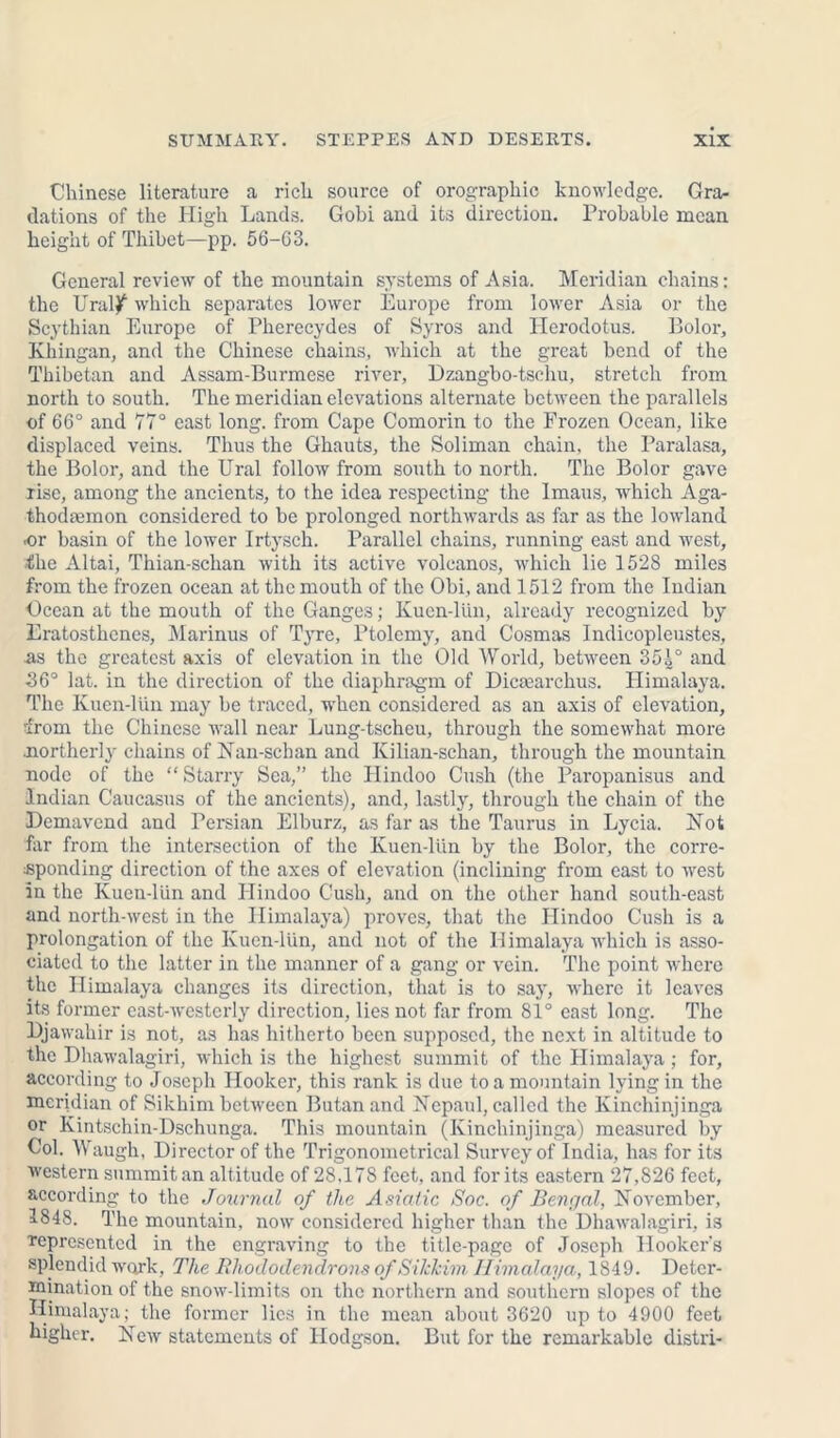 Chinese literature a rich source of orographic knowledge. Gra- dations of the High Lands. Gobi and its direction. Probable mean height of Thibet—pp. 56-63. General review of the mountain systems of Asia. Meridian chains: the Ural^ which separates lower Europe from lower Asia or the Scythian Europe of Pherecydes of Syros and Herodotus. Bolor, Khingan, and the Chinese chains, which at the great bend of the Thibetan and Assam-Burmese river, Dzangbo-tschu, stretch from north to south. The meridian elevations alternate between the parallels of 66° and 77° east long, from Cape Comorin to the Frozen Ocean, like displaced veins. Thus the Ghauts, the Soliman chain, the Paralasa, the Bolor, and the Ural follow from south to north. The Bolor gave rise, among the ancients, to the idea respecting the Imaus, which Aga- thodjemon considered to be prolonged northwards as far as the lowland or basin of the lower Irtysch. Parallel chains, running east and west, the Altai, Thian-schan with its active volcanos, which lie 1528 miles from the frozen ocean at the mouth of the Obi, and 1512 from the Indian Ocean at the mouth of the Ganges; Kucn-lUn, already recognized by Eratosthenes, Marinus of Tyre, Ptolemy, and Cosmas Indieopleustes, as the greatest axis of elevation in the Old World, between 354° and 36° lat. in the direction of the diaphragm of Dictearchus. Himalaya. The Kuen-lün may be traced, when considered as an axis of elevation, from the Chinese wall near Lung-tscheu, through the somewhat more .norther!}' chains of Nan-schan and Kilian-schan, through the mountain node of the “Starry Sea,” the Hindoo Cush (the Paropanisus and Indian Caucasus of the ancients), and, lastly, through the chain of the Demavend and Persian Elburz, as far as the Taurus in Lycia. Not far from the intersection of the Kuen-lün by the Bolor, the corre- sponding direction of the axes of elevation (inclining from east to west in the Kuen-lün and Hindoo Cush, and on the other hand south-east and north-west in the Himalaya) proves, that the Hindoo Cush is a prolongation of the Kuen-lün, and not of the Himalaya which is asso- ciated to the latter in the manner of a gang or vein. The point where the Himalaya changes its direction, that is to say, where it leaves its former east-westerly direction, lies not far from 81° cast long. The Djawahir is not, as has hitherto been supposed, the next in altitude to the Dhawalagiri, which is the highest summit of the Himalaya; for, according to Joseph Hooker, this rank is due to a mountain lying in the meridian of Sikhim between Butan and Nepaul, called the Kinchinjinga or Kintschin-Dschunga. This mountain (Kinchinjinga) measured by Col. Waugh, Director of the Trigonometrical Survey of India, has for its western summit an altitude of 28,178 feet, and for its eastern 27,826 feet, according to the Journal of the Asiatic Soc. of Bengal, November, 51848. The mountain, now considered higher than the Dhawalagiri, is represented in the engraving to the title-page of Joseph Hooker's splendid work, The Rhododendrons of Sikkim Himalaya, 1849. Deter- mination of the snow-limits on the northern and southern slopes of the Himalaya; the former lies in the mean about 3620 up to 4900 feet higher. New statements of Hodgson. But for the remarkable distri-