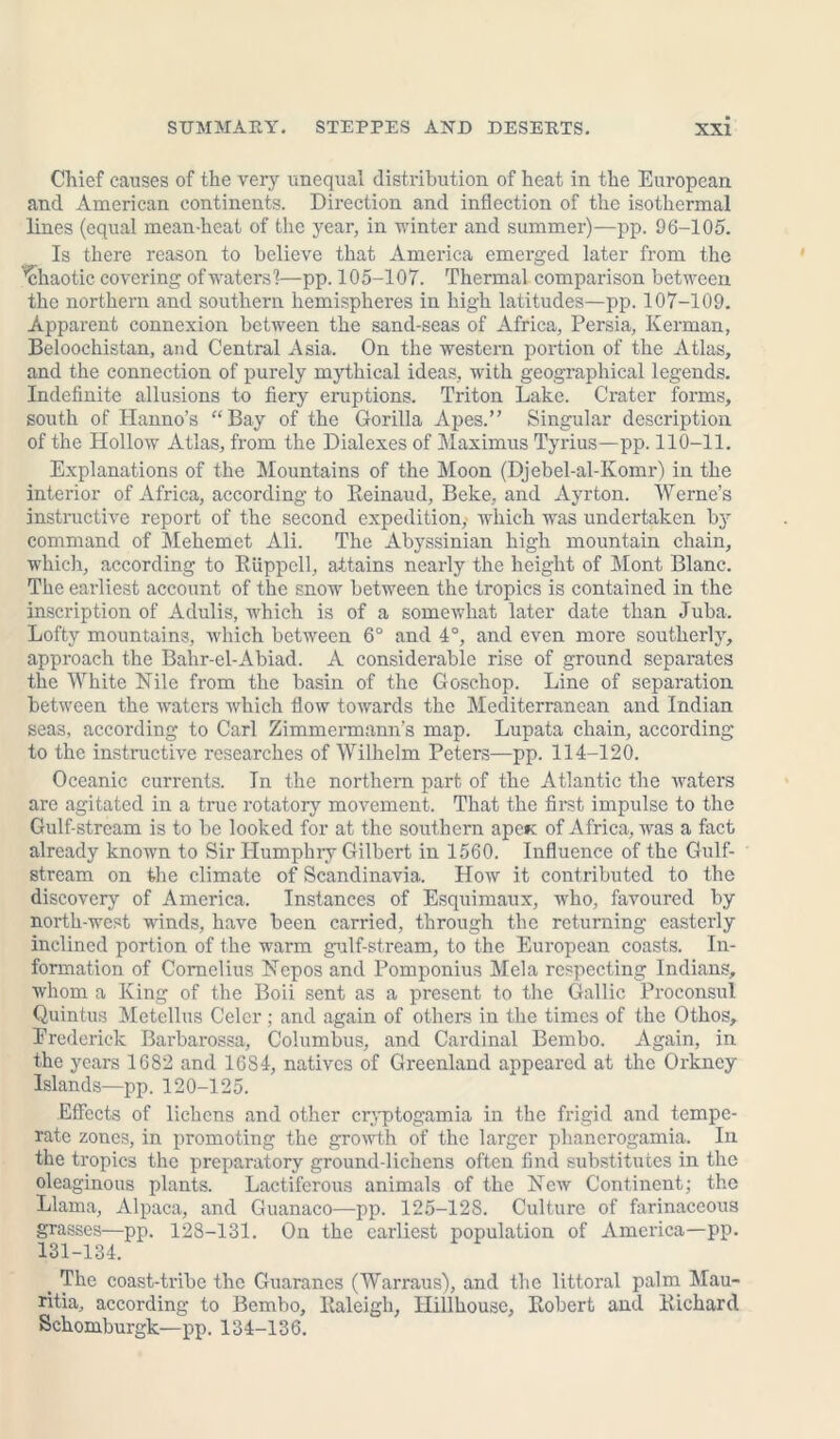 Chief causes of the very unequal distribution of heat in the European and American continents. Direction and inflection of the isothermal lines (equal mean-heat of the year, in winter and summer)—pp. 06-105. Is there reason to believe that America emerged later from the 'chaotic covering of waters'?—pp. 105-107. Thermal comparison between the northern and southern hemispheres in high latitudes—pp. 107-109. Apparent connexion between the sand-seas of Africa, Persia, Kerman, Beloochistan, and Central Asia. On the western portion of the Atlas, and the connection of purely mythical ideas, with geographical legends. Indefinite allusions to fiery eruptions. Triton Lake. Crater forms, south of Hanno’s “Bay of the Gorilla Apes.” Singular description of the Hollow Atlas, from the Dialexes of Maximus Tyrius—pp. 110-11. Explanations of the Mountains of the Moon (Djebel-al-Komr) in the interior of Africa, according to Reinaud, Beke, and Ayrton. Werne’s instructive report of the second expedition, which was undertaken by command of Mehemct Ali. The Abyssinian high mountain chain, which, according to RUppcll, attains nearly the height of Mont Blanc. The earliest account of the snow between the tropics is contained in the inscription of Adulis, which is of a somewhat later date than Juba. Lofty mountains, which between 6° and 4°, and even more southerly, approach the Bahr-el-Abiad. A considerable rise of ground separates the White Nile from the basin of the Goschop. Line of separation between the waters which flow towards the Mediterranean and Indian seas, according to Carl Zimmermann’s map. Lupata chain, according to the instructive researches of Wilhelm Peters—pp. 114-120. Oceanic currents. In the northern part of the Atlantic the waters are agitated in a true rotatory movement. That the first impulse to the Gulf-stream is to be looked for at the southern apcK of Africa, was a fact already known to Sir Humphry Gilbert in 1560. Influence of the Gulf- stream on the climate of Scandinavia. How it contributed to the discovery of America. Instances of Esquimaux, who, favoured by north-west winds, have been carried, through the returning easterly inclined portion of the warm gulf-stream, to the European coasts. In- formation of Cornelius Nepos and Pomponius Mela respecting Indians, whom a King of the Boii sent as a present to the Gallic Proconsul Quintus Metellus Celcr; and again of others in the times of the Othos, Erederick Barbarossa, Columbus, and Cardinal Bembo. Again, in the years 1682 and 1684, natives of Greenland appeared at the Orkney Islands—pp. 120-125. Effects of lichens and other cryptogamia in the frigid and tempe- rate zones, in promoting the growth of the larger phancrogamia. In the tropics the preparatory ground-lichens often find substitutes in the oleaginous plants. Lactiferous animals of the New Continent; the Llama, Alpaca, and Guanaco—pp. 125-128. Culture of farinaceous grasses—pp. 128-131. On the earliest population of America—pp. 131-134. t The coast-tribe the Guaranes (Warraus), and the littoral palm Mau- ritia, according to Bembo, Raleigh, Ilillhouse, Robert and Richard Schomburgk—pp. 134-136.