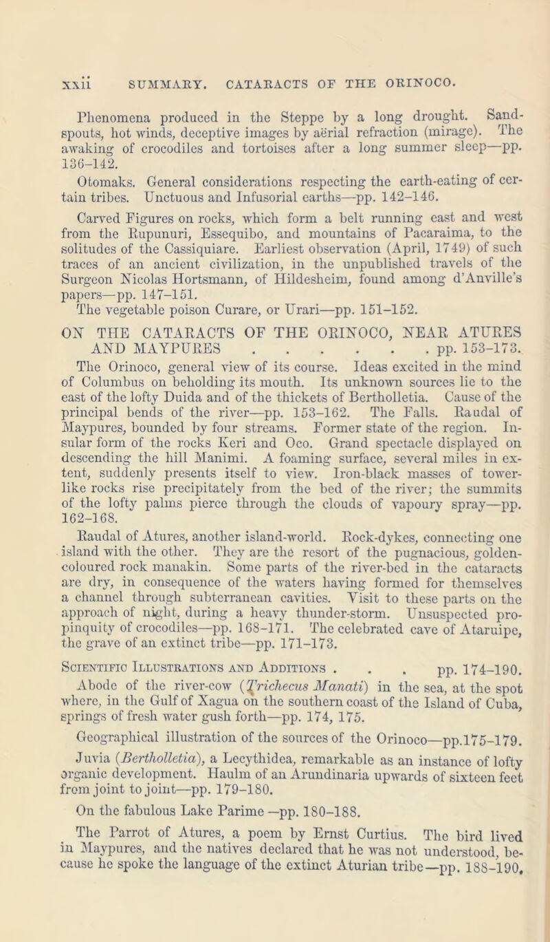 Phenomena produced in the Steppe by a long drought. Sand- spouts, hot winds, deceptive images by aerial refraction (mirage). The awaking of crocodiles and tortoises after a long summer sleep—pp. 136-142. Otomaks. General considerations respecting the earth-eating of cer- tain tribes. Unctuous and Infusorial earths—pp. 142-146. Carved Figures on rocks, which form a belt running east and west from the Rupunuri, Essequibo, and mountains of Pacaraima, to the solitudes of the Cassiquiare. Earliest observation (April, 1749) of such traces of an ancient civilization, in the unpublished travels of the Surgeon Nicolas Hortsmann, of Hildesheim, found among d’Anville’s papers—pp. 147-151. The vegetable poison Curare, or Urari—pp. 151-152. ON THE CATARACTS OF THE ORINOCO, NEAR ATURES AND MAYPURES pp. 153-173. The Orinoco, general view of its course. Ideas excited in the mind of Columbus on beholding its mouth. Its unknown sources lie to the east of the lofty Duida and of the thickets of Bertholletia. Cause of the principal bends of the river—pp. 153-162. The Falls. Raudal of Maypures, bounded by four streams. Former state of the region. In- sular form of the rocks Keri and Oco. Grand spectacle displayed on descending the hill Manimi. A foaming surface, several miles in ex- tent, suddenly presents itself to view. Iron-black masses of tower- like rocks rise precipitately from the bed of the river; the summits of the lofty palms pierce through the clouds of vapoury spray—pp. 162-168. Raudal of Atures, another island-world. Rock-dykes, connecting one island with the other. They are the resort of the pugnacious, golden- coloured rock manakin. Some parts of the river-bed in the cataracts are dry, in consequence of the waters having formed for themselves a channel through subterranean cavities. Visit to these parts on the approach of night, during a heavy thunder-storm. Unsuspected pro- pinquity of crocodiles—pp. 168-171. The celebrated cave of Ataruipc, the grave of an extinct tribe—pp. 171-173. Scientific Illustrations and Additions . . . pp. 174-190. Abode of the river-cow {^richecus Manati) in the sea, at the spot where, in the Gulf of Xagua on the southern coast of the Island of Cuba, springs of fresh water gush forth—pp. 174, 175. Geographical illustration of the sources of the Orinoco—pp.175-179. Juvia (Bertholletia), a Lecythidea, remarkable as an instance of lofty organic development. Haulm of an Arundinaria upwards of sixteen feet from joint to joint—pp. 179-180. On the fabulous Lake Parime —pp. 180-188. The Parrot of Atures, a poem by Ernst Curtius. The bird lived in Maypures, and the natives declared that he was not understood, be- cause he spoke the language of the extinct Aturian tribe—pp. 188-190,