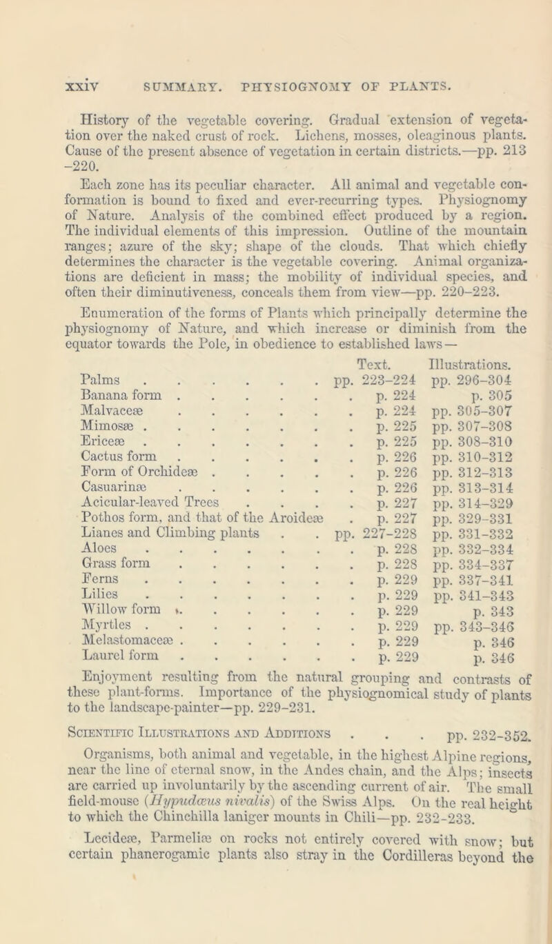History of the vegetable covering. Gradual extension of vegeta- tion over the naked crust of rock. Lichens, mosses, oleaginous plants. Cause of the present absence of vegetation in certain districts.—pp. 213 -220. Each zone has its peculiar character. All animal and vegetable con- formation is bound to fixed and ever-recurring types. Physiognomy of Nature. Analysis of the combined effect produced by a region. The individual elements of this impression. Outline of the mountain ranges; azui-e of the sky; shape of the clouds. That which chiefly determines the character is the vegetable covering. Animal organiza- tions are deficient in mass; the mobility of individual species, and often their diminutiveness, conceals them from view—pp. 220-223. Enumeration of the forms of Plants which principally determine the physiognomy of Nature, and which increase or diminish from the equator towards the Pole, in obedience to established laws — Text. Illustrations. Palms pp. 223-224 pp. 296-304 Banana form . . p. 224 p. 305 Malvaceae . p. 224 pp. 305-307 Mimosae . . p. 225 pp. 307-308 Ericere p. 225 pp. 308-310 Cactus form . p. 226 pp. 310-312 Eorm of Orchidere . . p. 226 pp. 312-313 Casuarinre . p. 226 pp. 313-314 Acicular-leaved Trees . p. 227 pp. 314-329 Pothos form, and that of the Aroidere . p. 227 pp. 329-331 Lianes and Climbing plants pp. 227-228 pp. 331-332 Aloes p. 228 pp. 332-334 Grass form . p. 228 pp. 334-337 Perns p. 229 pp. 337-341 Lilies . p. 229 pp. 341-343 Willow form *. . p. 229 p. 343 Myrtles . p. 229 pp. 343-346 Melastomacere . . p. 229 p. 346 Laurel form . p. 229 p. 346 Enjoyment resulting from the natural grouping and contrasts of these plant-forms. Importance of the physiognomical study of plants to the landscape-painter—pp. 229-231. Scientific Illustrations and Additions . . . pp. 232-352. Organisms, both animal and vegetable, in the highest Alpine regions, near the line of eternal snow, in the Andes chain, and the Alps; insects arc carried up involuntarily by the ascending current of air. The small field-mouse (.Hypudceus nivalis) of the Swiss Alps. On the real height to which the Chinchilla laniger mounts in Chili—pp. 232-233. Lccidere, Pa rm cl ire on rocks not entirely covered with snow; but certain phanerogamic plants also stray in the Cordilleras beyond the