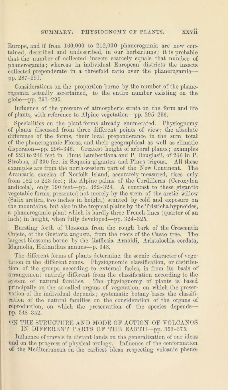 Europe, and if from 160,000 to 212,000 phanerogamia are now con- tained, described and undescribed, in our herbariums; it is probable that the number of collected insects scarcely equals that number of phanerogamia; whereas in individual European districts the insects collected preponderate in a threefold ratio over the phanerogamia— pp. 287-291. Considerations on the proportion borne by the number of the phane- rogamia actually ascertained, to the entire number existing on the globe—pp. 291-295. Influence of the pressure of atmospheric strata on the form and life of plants, with reference to Alpine vegetation—pp. 295-296. Specialities on the plant-forms already enumerated. Physiognomy of plants discussed from three different points of view: the absolute difference of the forms, their local preponderance in the sum total of the phanerogamic Floras, and their geographical as well as climatic dispersion—pp. 296-346. Greatest height of arboral plants; examples of 223 to 246 feet in Pinus Lambertiana and P. Douglasii, of 266 in P. Strobus, of 300 feet in Sequoia gigantea and Pinus trigona. All these examples are from the north-western part of the FTew Continent. The Araucaria excelsa of Norfolk Island, accurately measured, rises only from 182 to 223 feet; the Alpine palms of the Cordilleras (Ceroxylon andicola), only 190 feet—pp. 322-324. A contrast to these gigantic- vegetable forms, presented not merely by the stem of the arctic willow (Salix arctica, two inches in height,) stunted by cold and exposure on the mountains, but also in the tropical plains by the Tristicha hypnoides, a phanerogamic plant which is hardly three French lines (quarter of an inch) in height, when fully developed—pp. 324-325. Bursting forth of blossoms from the rough bark of the Crescentia Cujete, of the Gustavia augusta, from the roots of the Cacao tree. The largest blossoms borne by the Rafflesia Arnoldi, Aristolochia cordata. Magnolia, Helianthus annuus—p. 348. The different forms of plants determine the scenic character of vege- tation in the different zones. Physiognomic classification, or distribu- tion of the groups according to external facies, is from its basis of arrangement entirely different from the classification according to the system of natural families. The physiognomy of plants is based principally on the so-called organs of vegetation, on which the preser- vation of the individual depends; systematic botany bases the classifi- cation of the natural families on the consideration of the organs of reproduction, on which the preservation of the species depends— pp. 348-352. ON THE STRUCTURE AND MODE OF ACTION OF VOLCANOS IN DIFFERENT PARTS OF THE EARTH—pp. 353-375. Influence of travels in distant lands on the generalization of our ideas and on the progress of physical orology. Influence of the conformation of the Mediterranean on the earliest ideas respecting volcanic pheno-