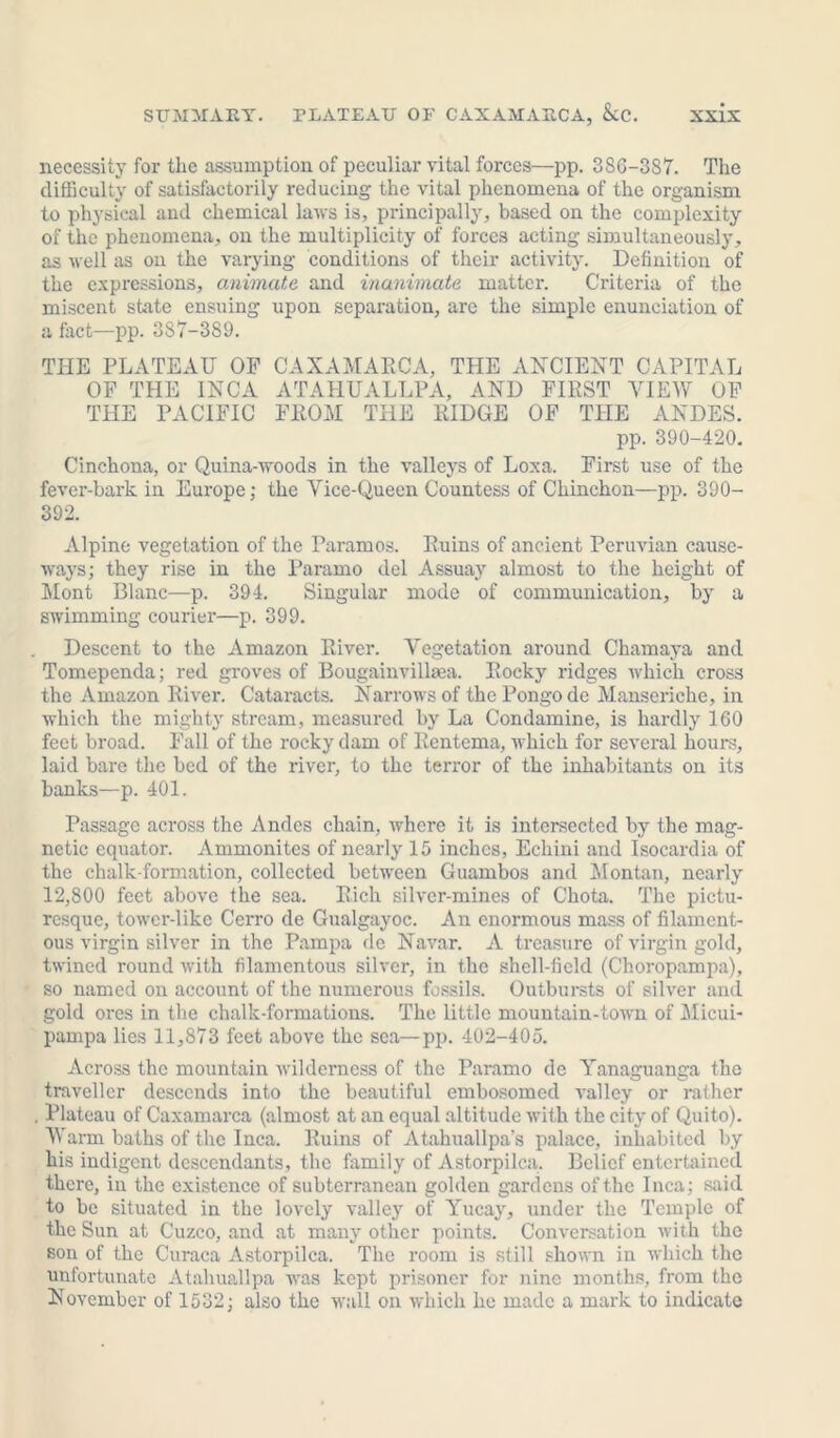 necessity for the assumption of peculiar vital forces—pp. 386-387. The difficulty of satisfactorily reducing the vital phenomena of the organism to physical and chemical laws is, principally, based on the complexity of the phenomena, on the multiplicity of forces acting simultaneously, as well as on the varying conditions of their activity. Definition of the expressions, animate and inanimate matter. Criteria of the miscent state ensuing upon separation, are the simple enunciation of a fact—pp. 387-389. THE PLATEAU OP CAXAMARCA, THE ANCIENT CAPITAL OF THE INCA ATAHUALLPA, AND FIRST VIEW OF THE PACIFIC FROM THE RIDGE OF THE ANDES. pp. 390-420. Cinchona, or Quina-woods in the valleys of Loxa. First use of the fever-bark in Europe; the Vice-Queen Countess of Chinchon—pp. 390- 392. Alpine vegetation of the Paramos. Ruins of ancient Peruvian cause- ways; they rise in the Paramo del Assuay almost to the height of Mont Blanc—p. 394. Singular mode of communication, by a swimming courier—p. 399. Descent to the Amazon River. Vegetation around Chamaya and Tomependa; red groves of Bougainvillaea. Rocky ridges which cross the Amazon River. Cataracts. Narrows of the Pongode Mauseriche, in which the mighty stream, measured by La Condamine, is hardly 160 feet broad. Fall of the rocky dam of Rentema, which for several hours, laid bare the bed of the x'iver, to the terror of the inhabitants on its banks—p. 401. Passage across the Andes chain, where it is intersected by the mag- netic equator. Ammonites of nearly 15 inches, Echini and Isocardia of the chalk-formation, collected between Guambos and Montan, nearly 12,800 feet above the sea. Rich silver-mines of Chota. The pictu- resque, tower-like Cerro de Gualgayoc. An enormous mass of filament- ous virgin silver in the Pampa de Navar. A treasure of virgin gold, twined round with filamentous silver, in the shell-field (Choropampa), so named on account of the numerous fossils. Outbursts of silver and gold ores in the chalk-formations. The little mountain-town of Micui- pampa lies 11,873 feet above the sea—pp. 402-405. Across the mountain wilderness of the Paramo dc Yanaguanga the traveller descends into the beautiful embosomed valley or rather . Plateau of Caxamarca (almost at an equal altitude with the city of Quito). 'Wann baths of the Inca. Ruins of Atahuallpa’s palace, inhabited by his indigent descendants, the family of Astorpilca, Belief entertained there, in the existence of subterranean golden gardens of the Inca; said to be situated in the lovely valley of Yucay, under the Temple of the Sun at Cuzco, and at many other points. Conversation with the son of the Curaca Astorpilca. The room is still shown in which the unfortunate Atahu&llpa was kept prisoner for nine months, from the November of 1532; also the wall on which he made a mark to indicate