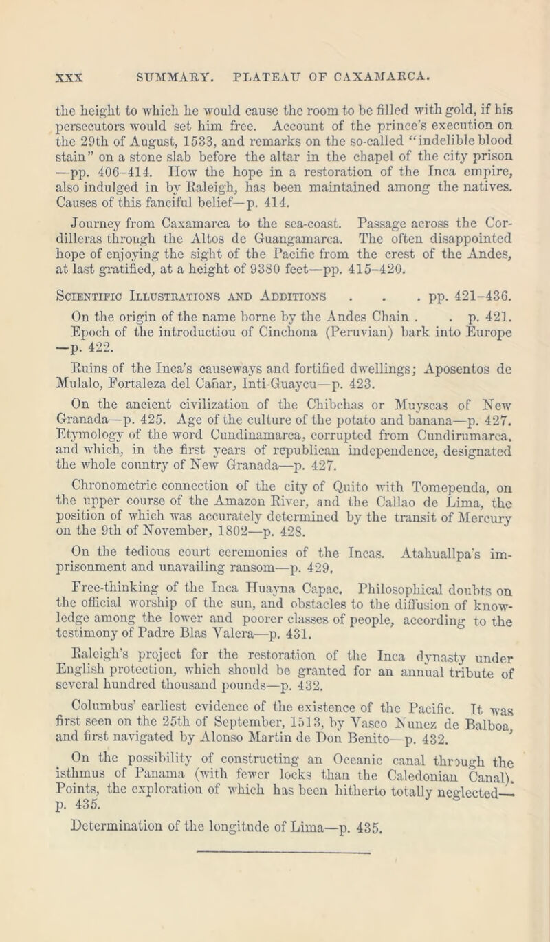 the height to which he would cause the room to be filled with gold, if his persecutors would set him free. Account of the prince’s execution on the 29th of August, 1533, and remarks on the so-called “indelible blood stain” on a stone slab before the altar in the chapel of the city prison —pp. 406-414. How the hope in a restoration of the Inca empire, also indulged in by Ealeigh, has been maintained among the natives. Causes of this fanciful belief—p. 414. Journey from Caxamarca to the sea-coast. Passage across the Cor- dilleras through the Altos de Guangamarca. The often disappointed hope of enjoying the sight of the Pacific from the crest of the Andes, at last gratified, at a height of 9380 feet—pp. 415-420. Scientific Illustrations and Additions . . . pp. 421-436. On the origin of the name borne by the Andes Chain . . p. 421. Epoch of the introduction of Cinchona (Peruvian) bark into Europe —p. 422. Euins of the Inca’s causeways and fortified dwellings; Aposentos de Mulalo, Fortaleza del Canar, Inti-Guaycu—p. 423. On the ancient civilization of the Chibehas or Muyscas of New Granada—p. 425. Age of the culture of the potato and banana—p. 427. Etymology of the word Cundinamarca, corrupted from Cundirumarca. and which, in the first years of republican independence, designated the whole country of New Granada—p. 427. Chronometrie connection of the city of Quito with Tomependa, on the upper course of the Amazon Eiver, and the Callao de Lima, the position of which was accurately determined by the transit of Mercury on the 9th of November, 1802—p. 428. On the tedious court ceremonies of the Incas. Atahuallpa's im- prisonment and unavailing ransom—p. 429, Free-thinking of the Inca Huayna Capac. Philosophical doubts on the official worship of the sun, and obstacles to the diffusion of know- ledge among the lower and poorer classes of people, according to the testimony of Padre Bias Yalera—p. 431. Raleigh’s project for the restoration of the Inca dynasty under English protection, which should be granted for an annual tribute of several hundred thousand pounds—p. 432. Columbus’ earliest evidence of the existence of the Pacific. It was first seen on the 25th of September, 1513, by Yasco Nunez de Balboa and first navigated by Alonso Martin de Don Benito—p. 432. On the possibility of constructing an Oceanic canal through the isthmus of Panama (with fewer locks than the Caledonian Canal). Points, the exploration of which has been hitherto totally neglected— p. 435. Determination of the longitude of Lima—p. 435.