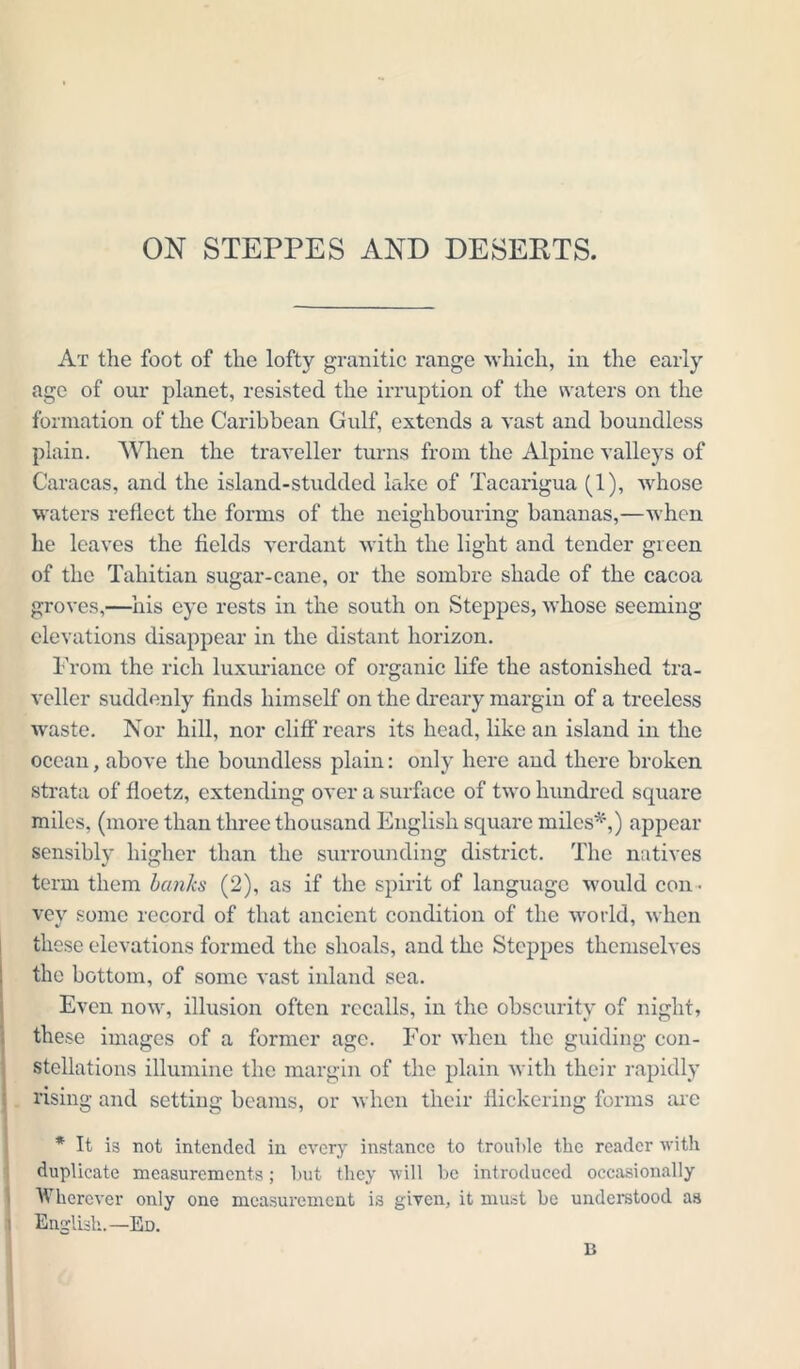 ON STEPPES AND DESEETS. At the foot of the lofty granitic range which, in the early age of our planet, resisted the irruption of the waters on the formation of the Caribbean Gulf, extends a vast and boundless plain. When the traveller turns from the Alpine valleys of Caracas, and the island-studded lake of Tacarigua (1), whose waters reflect the forms of the neighbouring bananas,—when he leaves the fields verdant with the light and tender green of the Tahitian sugar-cane, or the sombre shade of the cacoa groves,—his eye rests in the south on Steppes, whose seeming elevations disappear in the distant horizon. From the rich luxuriance of organic life the astonished tra- veller suddenly finds himself on the dreary margin of a treeless waste. Nor hill, nor cliff rears its head, like an island in the ocean, above the boundless plain: only here and there broken strata of floetz, extending over a surface of two hundred square miles, (more than three thousand English square miles*,) appear sensibly higher than the surrounding district. The natives term them banks (2), as if the spirit of language woidd con ■ vey some record of that ancient condition of the world, when th ese elevations formed the shoals, and the Steppes themselves the bottom, of some vast inland sea. Even now, illusion often recalls, in the obscurity of night, these images of a former age. For when the guiding con- stellations illumine the margin of the plain with their rapidly rising and setting beams, or when their flickering forms arc * It is not intended in every instance to trouble the reader with duplicate measurements; but they will be introduced occasionally Wherever only one measurement is given, it must be understood as English.—Ed. B