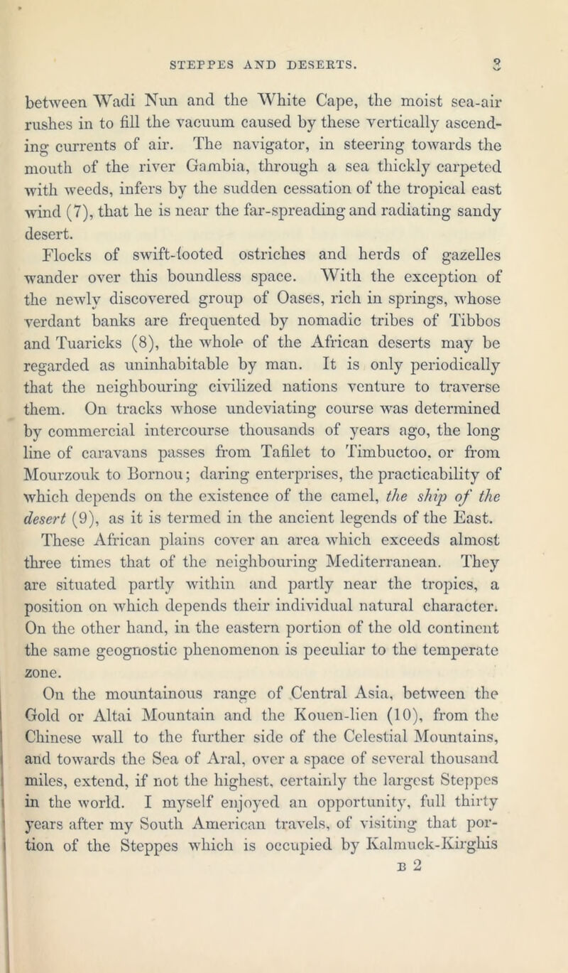between Wadi Nun and the White Cape, the moist sea-air rushes in to fill the vacuum caused by these vertically ascend- ing currents of air. The navigator, in steering towards the mouth of the river Gambia, through a sea thickly carpeted with weeds, infers by the sudden cessation of the tropical east wind (7), that he is near the far-spreading and radiating sandy desert. Flocks of swift-looted ostriches and herds of gazelles wander over this boundless space. With the exception of the newly discovered group of Oases, rich in springs, whose verdant banks are frequented by nomadic tribes of Tibbos and Tuaricks (8), the whole of the African deserts may be regarded as uninhabitable by man. It is only periodically that the neighbouring civilized nations venture to traverse them. On tracks whose undeviating course was determined by commercial intercourse thousands of years ago, the long- line of caravans passes from Tafilet to Timbuctoo. or from Mourzouk to Bornou; daring enterprises, the practicability of which depends on the existence of the camel, the ship of the desert (9), as it is termed in the ancient legends of the East. These African plains cover an area which exceeds almost three times that of the neighbouring Mediterranean. They are situated partly within and partly near the tropics, a position on which depends their individual natural character. On the other hand, in the eastern portion of the old continent the same geognostic phenomenon is peculiar to the temperate zone. On the mountainous range of Central Asia, between the Gold or Altai Mountain and the Kouen-lien (10), from the Chinese wall to the further side of the Celestial Mountains, and towards the Sea of Aral, over a space of several thousand miles, extend, if not the highest, certainly the largest Steppes in the world. I myself enjoyed an opportunity, full thirty years after my South American travels, of visiting that por- tion of the Steppes which is occupied by Kalmuck-Kirgliis e 2