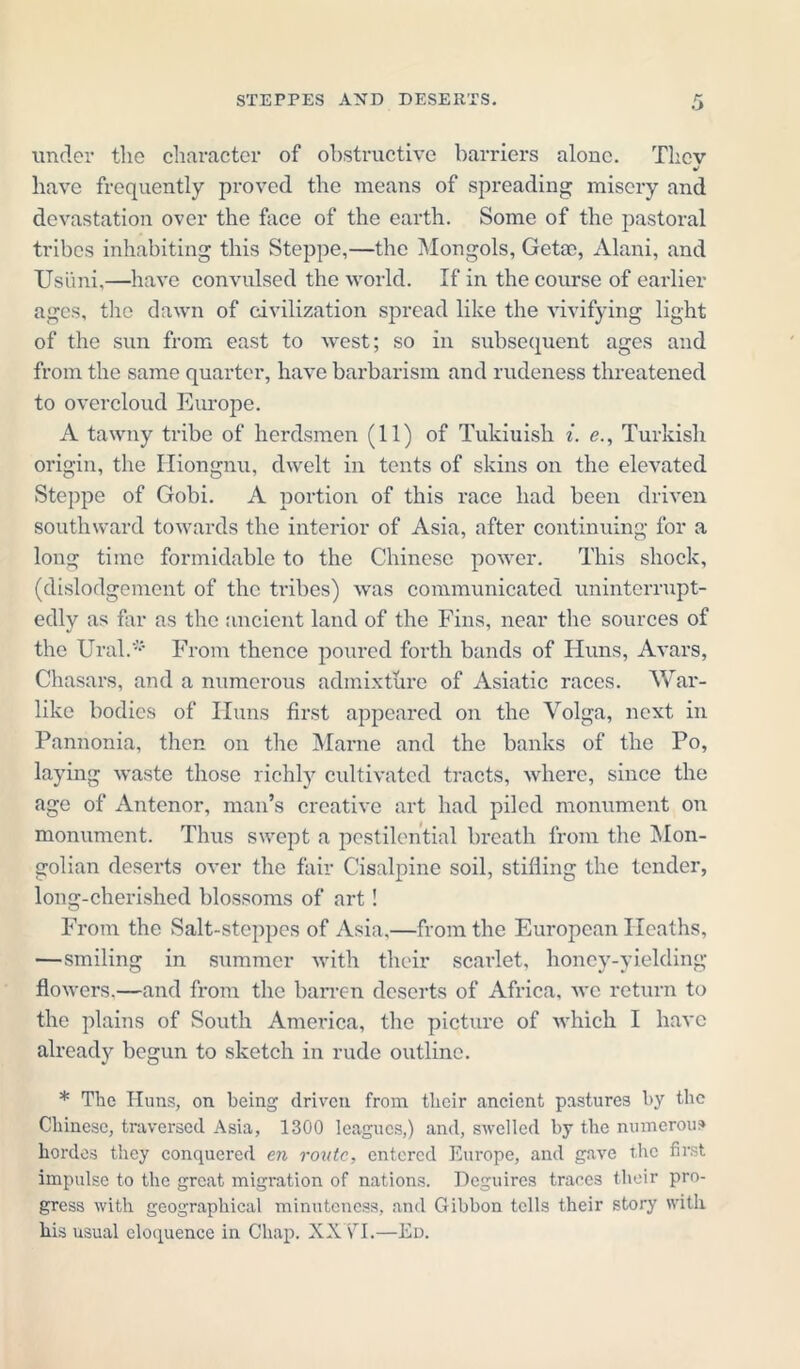 under the character of obstructive barriers alone. Thcv have frequently proved the means of spreading misery and devastation over the face of the earth. Some of the pastoral tribes inhabiting this Steppe,—the Mongols, Getso, Alani, and Usimi,—have convulsed the world. If in the course of earlier ages, the dawn of civilization spread like the vivifying light of the sun from east to west; so in subsequent ages and from the same quarter, have barbarism and rudeness threatened to overcloud Europe. A tawny tribe of herdsmen (11) of Tukiuish i. <?., Turkish origin, the ITiongnu, dwelt in tents of skins on the elevated Steppe of Gobi. A portion of this race had been driven southward towards the interior of Asia, after continuing for a long time formidable to the Chinese power. This shock, (dislodgement of the tribes) was communicated uninterrupt- edly as far as the ancient land of the Fins, near the sources of the Ural.* From thence poured forth bands of Huns, Avars, Chasars, and a numerous admixture of Asiatic races. War- like bodies of ITuns first appeared on the Volga, next in Pannonia, then on the Marne and the banks of the Po, laying waste those richly cultivated tracts, where, since the age of Antenor, man’s creative art had piled monument on monument. Thus swept a pestilential breath from the Mon- golian deserts over the fair Cisalpine soil, stifling the tender, long-cherished blossoms of art! From the Salt-steppes of Asia,—from the European Heaths, —smiling in summer with their scarlet, honey-yielding flowers.—and from the barren deserts of Africa, we return to the plains of South America, the picture of which I have already begun to sketch in rude outline. * The Huns, on being driven from their ancient pastures by the Chinese, traversed Asia, 1300 leagues,) and, swelled by the numerous hordes they conquered en route, entered Europe, and gave the first impulse to the great migration of nations. Deguires traces their pro- gress with geographical minuteness, and Gibbon tolls their story with his usual eloquence in Chap. XXYI.—Ed.