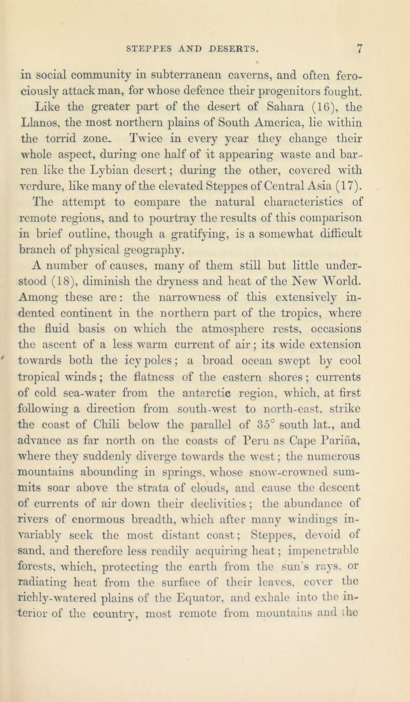 in social community in subterranean caverns, ancl often fero- ciously attack man, for whose defence their progenitors fought. Like the greater part of the desert of Sahara (16), the Llanos, the most northern plains of South America, lie within the torrid zone* Twice in every year they change their whole aspect, during one half of it appearing waste and bar- ren like the Lybian desert; during the other, covered with verdure, like many of the elevated Steppes of Central Asia (17). The attempt to compare the natural characteristics of remote regions, and to pourtray the results of this comparison in brief outline, though a gratifying, is a somewhat difficult branch of physical geography. A number of causes, many of them still but little under- stood (18), diminish the dryness and heat of the New World. Among these are: the narrowness of this extensively in- dented continent in the northern part of the tropics, where the fluid basis on which the atmosphere rests, occasions the ascent of a less warm current of air; its wide extension towards both the icy poles; a broad ocean swept by cool tropical winds; the flatness of the eastern shores ; currents of cold sea-water from the antarctic region, which, at first following a direction from south-west to north-east, strike the coast of Chili below the parallel of 35° south lat., and advance as far north on the coasts of Peru as Cape Parifia, where they suddenly diverge towards the west; the numerous mountains abounding in springs, whose snow-crowned sum- mits soar above the strata of clouds, and cause the descent of currents of air down their declivities; the abundance of rivers of enormous breadth, which after many windings in- variably seek the most distant coast; Steppes, devoid of sand, and therefore less readily acquiring heat; impenetrable forests, which, protecting the earth from the sun's rays, or radiating heat from the surface of their leaves, cover the richly-watered plains of the Equator, and exhale into the in- terior of the country, most remote from mountains and ihe