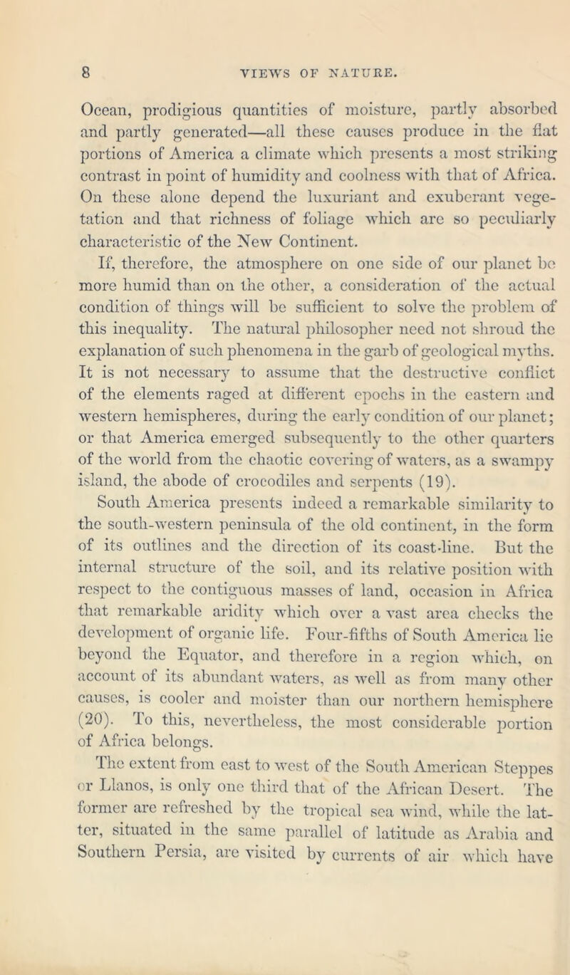 Ocean, prodigious quantities of moisture, partly absorbed and partly generated—all these causes produce in the fiat portions of America a climate which presents a most striking contrast in point of humidity and coolness with that of Africa. On these alone depend the luxuriant and exuberant vege- tation and that richness of foliage which arc so peculiarly characteristic of the New Continent. If, therefore, the atmosphere on one side of our planet be more humid than on the other, a consideration of the actual condition of things will be sufficient to solve the problem of this inequality. The natural philosopher need not shroud the explanation of such phenomena in the garb of geological myths. It is not necessary to assume that the destructive conflict of the elements raged at different epochs in the eastern and western hemispheres, during the early condition of our planet; or that America emerged subsequently to the other quarters of the world from the chaotic covering of waters, as a swampy island, the abode of crocodiles and serpents (19). South America presents indeed a remarkable similarity to the south-western peninsula of the old continent, in the form of its outlines and the direction of its coast-line. But the internal structure of the soil, and its relative position with respect to the contiguous masses of land, occasion in Africa that remarkable aridity which over a vast area checks the development of organic life. Four-fifths of South America lie beyond the Equator, and therefore in a region which, on account of its abundant waters, as well as from many other causes, is cooler and moister than our northern hemisphere (20). rIo this, nevertheless, the most considerable portion of Africa belongs. I he extent from east to west of the South American Steppes or Llanos, is only one third that of the African Desert. The former are refreshed by the tropical sea wind, while the lat- ter, situated in the same parallel of latitude as Arabia and Southern Persia, are visited by currents of air which have