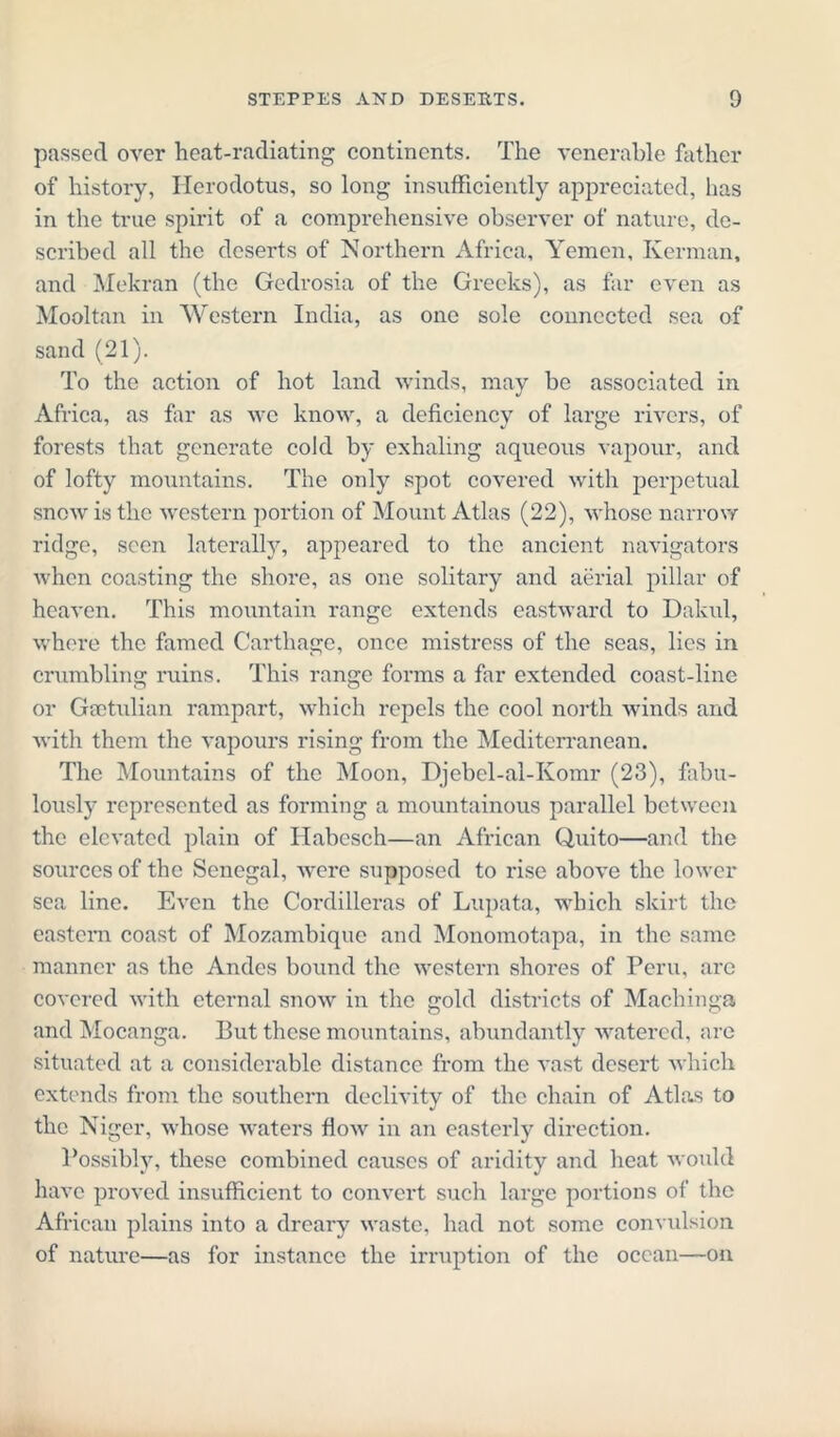 passed over heat-radiating continents. The venerable father of history, Herodotus, so long insufficiently appreciated, lias in the true spirit of a comprehensive observer of nature, de- scribed all the deserts of Northern Africa, Yemen, Kerman, and Mekran (the Gedrosia of the Greeks), as far even as Mooltan in Western India, as one sole connected sea of sand (21). To the action of hot land winds, may be associated in Africa, as far as we know, a deficiency of large rivers, of forests that generate cold by exhaling aqueous vapour, and of lofty mountains. The only spot covered with perpetual snow is the western portion of Mount Atlas (22), whose narrow ridge, seen laterally, appeared to the ancient navigators when coasting the shore, as one solitary and aerial pillar of heaven. This mountain range extends eastward to Dakul, where the famed Carthage, once mistress of the seas, lies in crumbling ruins. This range forms a far extended coast-line or Gietulian rampart, which repels the cool north winds and with them the vapours rising from the Mediterranean. The Mountains of the Moon, Djebel-al-Komr (23), fabu- lously represented as forming a mountainous parallel between the elevated plain of Habesch—an African Quito—and the sources of the Senegal, were supposed to rise above the lower sea line. Even the Cordilleras of Lupata, which skirt the eastern coast of Mozambique and Monomotapa, in the same manner as the Andes bound the western shores of Peru, are covered with eternal snow in the gold districts of Machinga and Mocanga. But these mountains, abundantly watered, are situated at a considerable distance from the vast desert which extends from the southern declivity of the chain of Atlas to the Niger, whose waters flow in an easterly direction. Possibly, these combined causes of aridity and heat would have proved insufficient to convert such large portions of the African plains into a dreary waste, had not some convulsion of nature—as for instance the irruption of the ocean—on