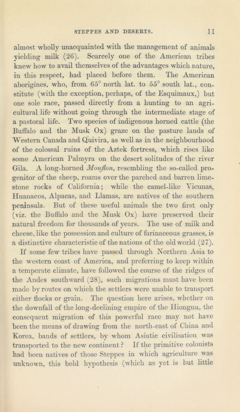 almost wholly unacquainted with the management of animals yielding milk (26). Scarcely one of the American tribes knew how to avail themselves of the advantages which nature, in this respect, had placed before them. The American aborigines, who, from 65° north lat. to 55° south lat., con- stitute (with the exception, perhaps, of the Esquimaux,) but one sole race, passed directly from a hunting to an agri- cultural life without going through the intermediate stage of a pastoral life. Two species of indigenous horned cattle (the Buffalo and the Musk Ox) graze on the pasture lands of Western Canada and Quivira, as well as in the neighbourhood of the colossal ruins of the Aztek fortress, which rises like some American Palmyra on the desert solitudes of the river Gila. A long-horned Mouflon, resembling the so-called pro- genitor of the sheep, roams over the parched and barren lime- stone rocks of California; while the camel-like Vicunas, Huanacos, Alpacas, and Llamas, are natives of the southern peninsula. But of these useful animals the two first only (viz. the Buffalo and the Musk Ox) have preserved their natural freedom for thousands of years. The use of milk and cheese, like the possession and culture of farinaceous grasses, is a distinctive characteristic of the nations of the old world (27). If some few tribes have passed through Northern Asia to the western coast of America, and preferring to keep within a temperate climate, have followed the course of the ridges of the Andes southward (28), such migrations must have been made by routes on which the settlers were unable to transport either flocks or grain. The question here arises, whether on the downfall of the long-declining empire of the Hiongnu, the consequent migration of this powerful race may not have been the means of drawing from the north-east of China and Korea, bands of settlers, by whom Asiatic civilisation was transported to the new continent ? If the primitive colonists had been natives of those Steppes in which agriculture was unknown, this bold hypothesis (which as yet is but little