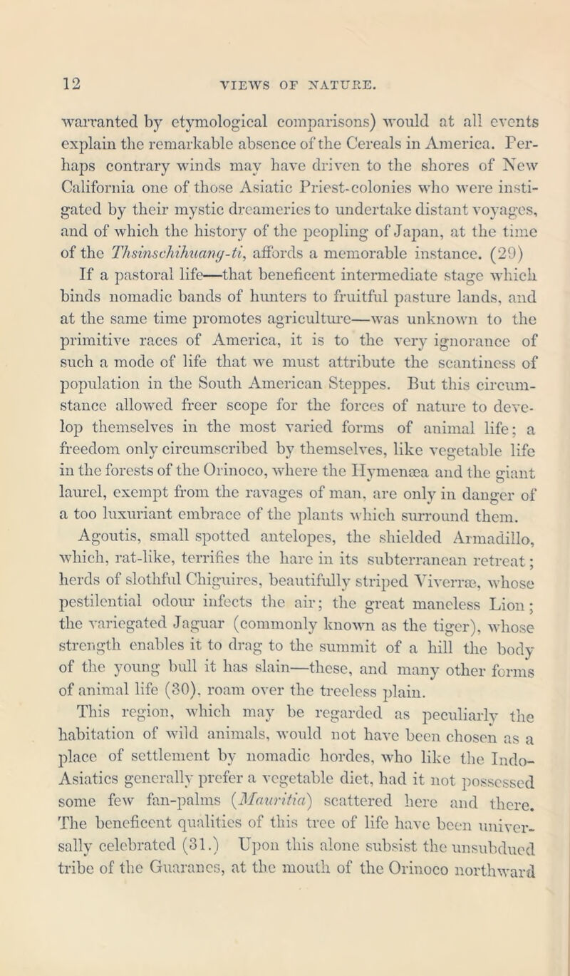 warranted by etymological comparisons) would at all events explain the remarkable absence of the Cereals in America. Per- haps contrary winds may have driven to the shores of New California one of those Asiatic Priest-colonies who were insti- gated by their mystic dreameries to undertake distant voyages, and of which the history of the peopling of Japan, at the time of the Thsinschihuany-ti, affords a memorable instance. (29) If a pastoral life—that beneficent intermediate stage which, binds nomadic bands of hunters to fruitful pasture lands, and at the same time promotes agriculture—was unknown to the primitive races of America, it is to the very ignorance of such a mode of life that we must attribute the scantiness of population in the South American Steppes. But this circum- stance allowed freer scope for the forces of nature to deve- lop themselves in the most varied forms of animal life; a freedom only circumscribed by themselves, like vegetable life in the forests of the Orinoco, where the Hvmensea and the «riant » o laurel, exempt from the ravages of man, are only in danger of a too luxuriant embrace of the plants which surround them. Agoutis, small spotted antelopes, the shielded Armadillo, which, rat-like, terrifies the hare in its subterranean retreat; herds of slothful Chiguires, beautifully striped Viverree, whose pestilential odour infects the air; the great maneless Lion; the variegated Jaguar (commonly known as the tiger), whose strength enables it to drag to the summit of a hill the body of the young bull it has slain—these, and many other forms of animal life (30). roam over the treeless plain. This region, which may be regarded as peculiarly the habitation of wild animals, would not have been chosen as a place of settlement by nomadic hordes, who like the Indo- Asiatics generally prefer a vegetable diet, had it not possessed some few fan-palms (Mauritia) scattered here and there. The beneficent qualities of this tree of life have been univer- sally celebrated (31.) Upon this alone subsist the unsubdued tribe of the Guaranes, at the mouth of the Orinoco northward