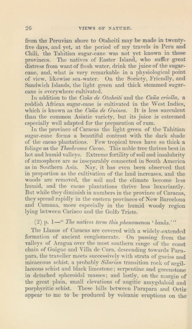 from the Peruvian shore to Otaheiti may be made in twenty- five days, and yet, at the period of my travels in Peru and Chili, the Tahitian sugar-cane was not yet known in those provinces. The natives of Easter Island, who suffer great distress from want of fresh water, drink the juice of the sugar- cane, and, what is very remarkable in a physiological point of view, likewise sea-water. On the Society, Friendly, and Sandwich Islands, the light green and thick stemmed sugar- cane is everywhere cultivated. In addition to the Cana de Otaheiti and the Cana criolla, a reddish African sugar-cane is cultivated in the West Indies, which is known as the Cana de Guinea. It is less succulent than the common Asiatic variety, but its juice is esteemed especially well adapted for the preparation of rum. In the province of Caracas the light green of the Tahitian sugar-cane forms a beautiful contrast with the dark shade of the cacao plantations. Few tropical trees have so thick a foliage as the Theobroma Cacao. This noble tree thrives best in hot and humid valleys. Extreme fertility of soil and insalubrity of atmosphere are as inseparably connected in South America as in Southern Asia. Nay, it has even been observed that in proportion as the cultivation of the land increases, and the woods are removed, the soil and the climate become less humid, and the cacao plantations thrive less luxuriantly. But while they diminish in numbers in the province of Caracas, they spread rapidly in the eastern provinces of New Barcelona and Cumana, more especially in the humid woody region lying between Cariaco and the Golfo Triste. (2) p. 1—“ The natives term this phenomenon ‘ banks.' ” The Llanos of Caracas are covered with a widely-extended formation of ancient conglomerate. On passing from the valleys of Aragua over the most southern range of the coast chain of Guigue and Villa de Cura, descending towards Para- para. the traveller meets successively with strata of gneiss and micaceous schist, a probably Silurian transition rock of argil- laceous schist and black limestone; serpentine and greenstone in detached spheroidal masses; and lastly, on the margin of the great plain, small elevations of augitic amygdaloid and porphyritic schist. These hills between Parapara and Ortiz appear to me to be produced by volcanic eruptions on the