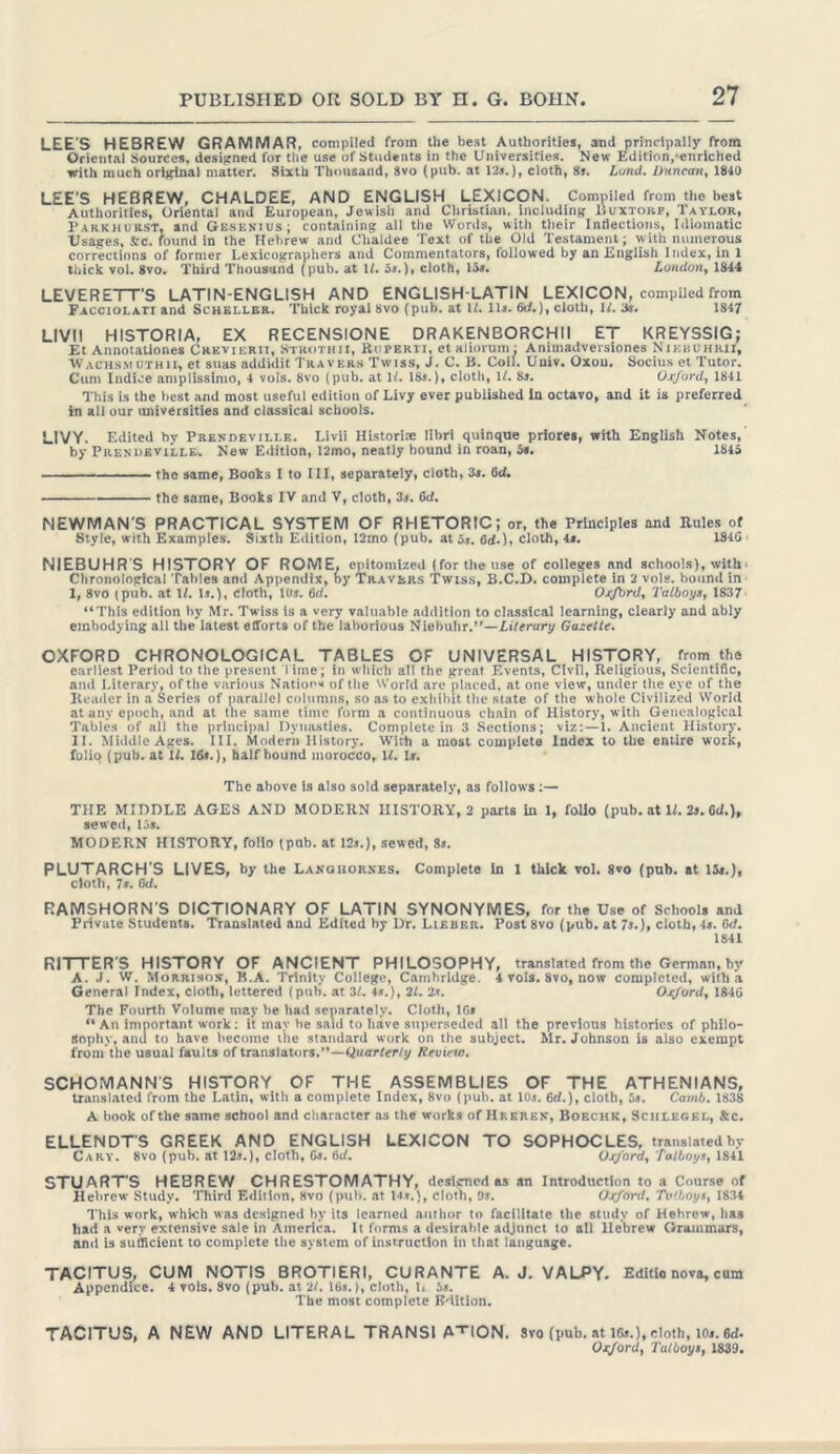 LEE'S HEBREW GRAMMAR, compiled from the best Authorities, and principally from Oriental Sources, designed for the use of Students in the Universities. New Edition. enriched with much original matter. Sixth Thousand, 8vo (pub. at 12a.), cloth, 8a. Land. Duncan, 1840 LEE'S HEBREW, CHALDEE, AND ENGLISH LEXICON. Compiled from the best Authorities, Oriental and European, Jewish and Christian, including Buxtorf, Taylor, P arkhurst, and Gesenius; containing all the Words, with their Indections, Idiomatic Usages, &c. round in the Hebrew and Chaldee Text of the Old Testament; with numerous corrections of former Lexicographers and Commentators, followed by an English Index, in 1 thick vol. 8vo. Third Thousand (pub. at If. 5j.), cloth, 15«. London, 1844 LEVERETT'S LATIN-ENGLISH AND ENGLISH-LATIN LEXICON, compiled from Facciolaij and Schellbr. Thick royal 8vo (pub. at if. 11«. 6c/.), cloth, If. 3s. 1847 LI V11 HISTORIA, EX RECENSIONE DRAKENBORCHII ET KREYSSIG; Et Annotationes Crevierit, Strothii, Ruperti, et aliorum: Animadversiones Nikuuhrii, Wachs.m uthii, et suas addidit Travers Twiss, J. C. B. Coll. Univ. Oxou. Socius et Tutor. Cum Indice amplissimo, 4 vols. 8vo (pub. at If. 18s.), cloth, If. 8s. Oxford, 1841 This is the best and most useful edition of Livy ever published In octavo, and it is preferred in all our universities and classical schools. LIVY. Edited hv Prendeville. Livii Historic libri quinqtte priores, with English Notes, by Prendeville. New Edition, 12mo, neatly bound in roan, 5». 1845 the same, Books I to III, separately, cloth, 3s. 6d. the same, Books IV and V, cloth, 3s. 6tf. NEWMAN'S PRACTICAL SYSTEM OF RHETORIC; or, the Principles and Rules of Style, with Examples. Sixth Edition, 12mo (pub. at 3s. 6d.), cloth, 4s. 1840 ‘ NIEBUHR'S HISTORY OF ROME, epitomized (for the use of colleges and schools), with■ Chronological Tables and Appendix, by Travbrs Twiss, B.C.D. complete in 2 vols. bound in I, 8vo (pub. at If. Is.), Cloth, lbs. 6d. Oxford, Talboys, 1837 “This edition by Mr. Twiss is a very valuable addition to classical learning, clearly and ably embodying all the latest efforts of the laborious Niebuhr.”—Literary Gazette. OXFORD CHRONOLOGICAL TABLES OF UNIVERSAL HISTORY, from the earliest Period to the present lime; in which all the great Events, Civil, Religious, Scientific, and Literary, of the various Nations of the World are placed, at one view, under the eye of the Reader in a Series of parallel columns, so as to exhibit the state of the whole Civilized World at any epoch, and at the same time form a continuous chain of History, with Genealogical Tables of all the principal Dynasties. Complete in 3 Sections; viz:—1. Ancient History. II. Middle Ages. III. Modern History. With a most complete Index to the entire work, folio (pub. at If. 16s.), half hound morocco, If. Is. The above is also sold separately, as follows :— THE MIDDLE AGES AND MODERN HISTORY, 2 parts in 1, folio (pub. at If. 2s. 6d.), sewed, 15s. MODERN HISTORY, folio (pub. at 12s.), sewed, 8s. PLUTARCH'S LIVES, by the Languorxes. Complete in 1 thick vol. 8vo (pub. at 15s.), cloth, 7s. 6d. RAMSHORN'S DICTIONARY OF LATIN SYNONYMES, for the Use of Schools and Private Students. Translated and Edited by Dr. Lieber. Post 8vo (pub. at 7s.), cloth, 4s. Gcf. 1841 RITTER'S HISTORY OF ANCIENT PHILOSOPHY, translated from the German, by A. .1. W. Morrison, B.A. Trinity College, Camhrldge. 4 vols. 8vo, now completed, with a General Index, cloth, lettered (pub. at 31. 4s.), 21. 2s. Oxford, 1840 The Fourth Volume may be had separately. Cloth, 16s “ An important work: it may he said to have superseded all the previous histories of philo- sophy, and to have become the standard work on the subject. Mr. Johnson is also exempt from the usual faults of translators.”—Quarterly Review. SCHOMANN'S HISTORY OF THE ASSEMBLIES OF THE ATHENIANS, translated from the Latin, with a complete Index, 8vo (pub. at 10s. 6d.), cloth, 3s. Camb. 1838 A book of the same school and character as the works of Heeren, Boechk, Schlegel, Sic. ELLENDT'S GREEK AND ENGLISH LEXICON TO SOPHOCLES, translated by Cary. 8vo (pub. at 12s.), cloth, Gs. Gd. Oxford, Talboys, 1841 STUART'S HEBREW CHRESTOMATHY, designed as an Introduction to a Course of Hebrew Study. Third Edition, 8vo (pub. at 14 s.), cloth, 9s. Oxford. Tv'boys, 1834 This work, which was designed by its learned author to facilitate the study of Hebrew, has had a very extensive sale in America. It forms a desirable adjunct to all Hebrew Grammars, ami is sufficient to complete the system of instruction in that language. TACITUS, CUM NOTIS BROTIERI, CURANTE A. J. VALPY. Editio nova, cum Appendice. 4 vols. 8vo (pub. at 21. 16s.), cloth, L 5s. The most complete Edition. TACITUS, A NEW AND LITERAL TRANSI A HON. Svo (pub. at 16s.),cloth, lOs.Gd. Oxford, Talboys, 1839.