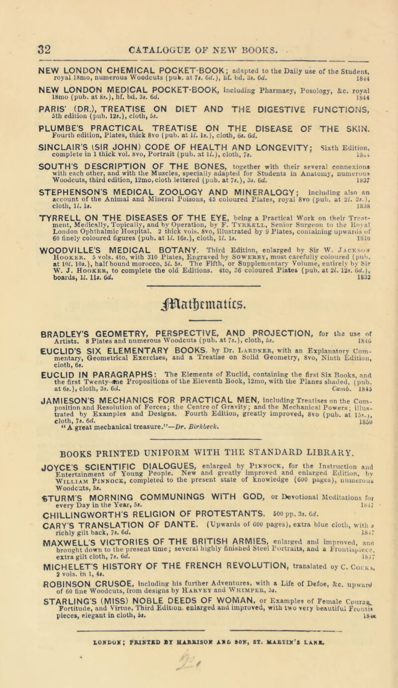 NEW LONDON CHEMICAL POCKET-BOOK; adapted to the Daily use of the Student, royal 18nio, numerous Woodcuts (pub. at 7s. 6<!.), hf. hd. 3». 6d. 18h NEW LONDON MEDICAL POCKET-BOOK, including Pharmacy, Posology, i;c. royal 18mo (pub. at 8s.), hf. bd. 3s. fid. 1844 PARIS' (DR.), TREATISE ON DIET AND THE DIGESTIVE FUNCTIONS, 5th edition (pub. 12s.), cloth, 5s. PLUMBE’S PRACTICAL TREATISE ON THE DISEASE OF THE SKIN. Fourth edition, Plates, thick 8vo (pub. at 1/. Is.), cloth, fis. fid. SINCLAIR'S (SIR JOHN) CODE OF HEALTH AND LONGEVITY: Sixth Edition, complete in 1 thick vol. 8vo, Portrait (pub. at 17.), cloth, 7s. 13>> SOUTH'S DESCRIPTION OF THE BONES, together with their several connexions with each other, and with the Muscles, specially adapted for Students in Anatomy, numerous Woodcuts, third edition, 12mo,cloth lettered (pub. at 7s.), 3s. 6d. 1837 STEPHENSON'S MEDICAL ZOOLOGY AND MINERALOGY; including also an account of the Animal and Mineral Poisons, 45 coloured Plates, royal 8vo (pub. at 27. 2s.), cloth, 17. is. 1838 TYRRELL ON THE DISEASES OF THE EYE, being a Practical Work on their Treat- ment, Medically, Topically, and by Operation, by F. Tyrrell, Senior Surgeon to the Koval London Ophthalmic Hospital. 2 thick vols. 8vo, illustrated by 9 Plates, containing upwards of 60 finely coloured figures (pub. at 17. 16s.), cloth, 17. Is. ISiu WOODVILLE’S MEDICAL BOTANY. Third Edition, enlarged by Sir W. Jacks«* Hooker. 5 vols. 4to, with 310 Plates, Engraved by Sowerby, most carefully coloured (pub. at 107. 10s.), half bound morocco, 57. 5s. The Fifth, or Supplementary Volume, entirely by Sir W. J. Hooker, to complete the old Editions. 4to, 36 coloured Plates (pub. at 27. 12s. fid.), boards, 17. Us. fid. 1S32 BRADLEY'S GEOMETRY, PERSPECTIVE, AND PROJECTION, for the use of Artists. 8 Plates and numerous Woodcuts (pub. at 7s.), cloth, 5s. 1816 EUCLID'S SIX ELEMENTARY BOOKS, by Dr. Lardver, with an Explanatory Com- mentary, Geometrical Exercises, and a Treatise on Solid Geometry, 8vo, Ninth Edition, cloth, 6s. EUCLID IN PARAGRAPHS: The Elements of Euclid, containing the first Six Books, and the first Twenty-<tne Propositions of the Eleventh Book, 12mo, with the Planes shaded, (pub. at 6s.), cloth, 3s. fid. Camb. 1845 JAMIESON'S MECHANICS FOR PRACTICAL MEN, including Treatises on the Com- position and Resolution of Forces; the Centre of Gravity; and the Mechanical Powers; illus- trated by Examples and Designs. Fourth Edition, greatly improved, 8vo (pub. at 15s. j, Cloth, 7s. 6d. I85u “A great mechanical treasure.”—Dr. Birkbeck. BOOKS PRINTED UNIFORM WITH THE STANDARD LIBRARY. JOYCE'S SCIENTIFIC DIALOGUES, enlarged by Piknock, for the Instruction and Entertainment of Young People. New and greatly improved and enlarged Edition, bv William Pinnock, completed to the present state of knowledge (Coo pages), numerous Woodcuts, 5s. STURM’S MORNING COMMUNINGS WITH GOD, or Devotional Meditations for every Day in the Year, 5s. l.M? CHILLINGWORTH'S RELIGION OF PROTESTANTS. 500 pp. 3s. fid. CARY'S TRANSLATION OF DANTE. (Upwards of 600 pages), extra blue cloth, with s richly gilt back, 7s. fid. 184 7 MAXWELL'S VICTORIES OF THE BRITISH ARMIES, enlarged and improved, aim brought down to the present time; several highly finished Steel Portraits, and a Frontispiece, extra gilt cloth, 7s. 6d. 184 7 MICHELETS HISTORY OF THE FRENCH REVOLUTION, translated oy C. Cocks. 2 vols. In 1, 4s. ROBINSON CRUSOE, including his further Adventures, with a Life of Defoe, &c. upward of 60 fine Woodcuts, from designs by Harvey and Whimper, 5s. STARLING'S (MISS) NOBLE DEEDS OF WOMAN, or Examples of Female Courag. Fortitude, and Virtue, Third Edition, enlarged and improved, with two very beautiful Frumis pieces, elegant in cloth, 5s. is« ioxdux; printed bi Harrison m son, si, martin’s lake.