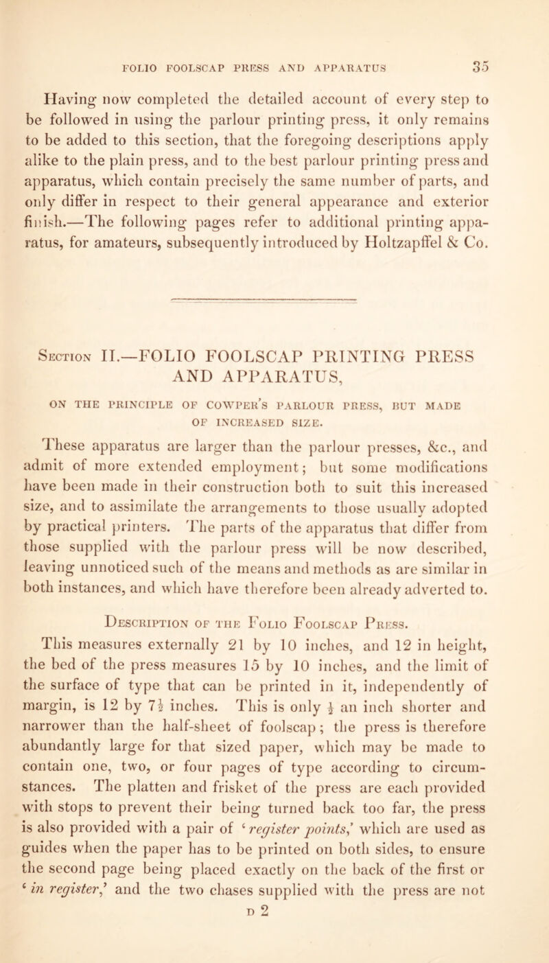Having now completed the detailed account of every step to be followed in using the parlour printing press, it only remains to be added to this section, that the foregoing descriptions apply alike to the plain press, and to the best parlour printing press and apparatus, which contain precisely the same number of parts, and only differ in respect to their general appearance and exterior finish.—The following pages refer to additional printing appa¬ ratus, for amateurs, subsequently introduced by Holtzapffel & Co. Section IT,—FOLIO FOOLSCAP PRINTING PRESS AND APPARATUS, ON THE PRINCIPLE OF COWPEIi’s PARLOUR PRESS, RUT MADE OF INCREASED SIZE. These apparatus are larger than the parlour presses, &c., and admit of more extended employment; but some modifications have been made in their construction both to suit this increased size, and to assimilate the arrangements to those usually adopted by practical printers. Tlie parts of the apparatus that differ from those supplied with the parlour press will be now described, leaving unnoticed such of the means and methods as are similar in both instances, and which have therefore been already adverted to. Description of the Folio Foolscap Press. This measures externally 21 by 10 inches, and 12 in height, the bed of the press measures 15 by 10 inches, and the limit of the surface of type that can be printed in it, independently of margin, is 12 by 7^ inches. This is only ^ an inch shorter and narrow’er than the half-sheet of foolscap; the press is therefore abundantly large for that sized paper, which may be made to contain one, two, or four pages of type according to circum¬ stances. The platten and frisket of the press are each provided with stops to prevent their being turned back too far, the press is also provided with a pair of register points^ which are used as guides when the paper has to be printed on both sides, to ensure the second page being placed exactly on the back of the first or ‘ in register^ and the two chases supplied with the press are not D 2