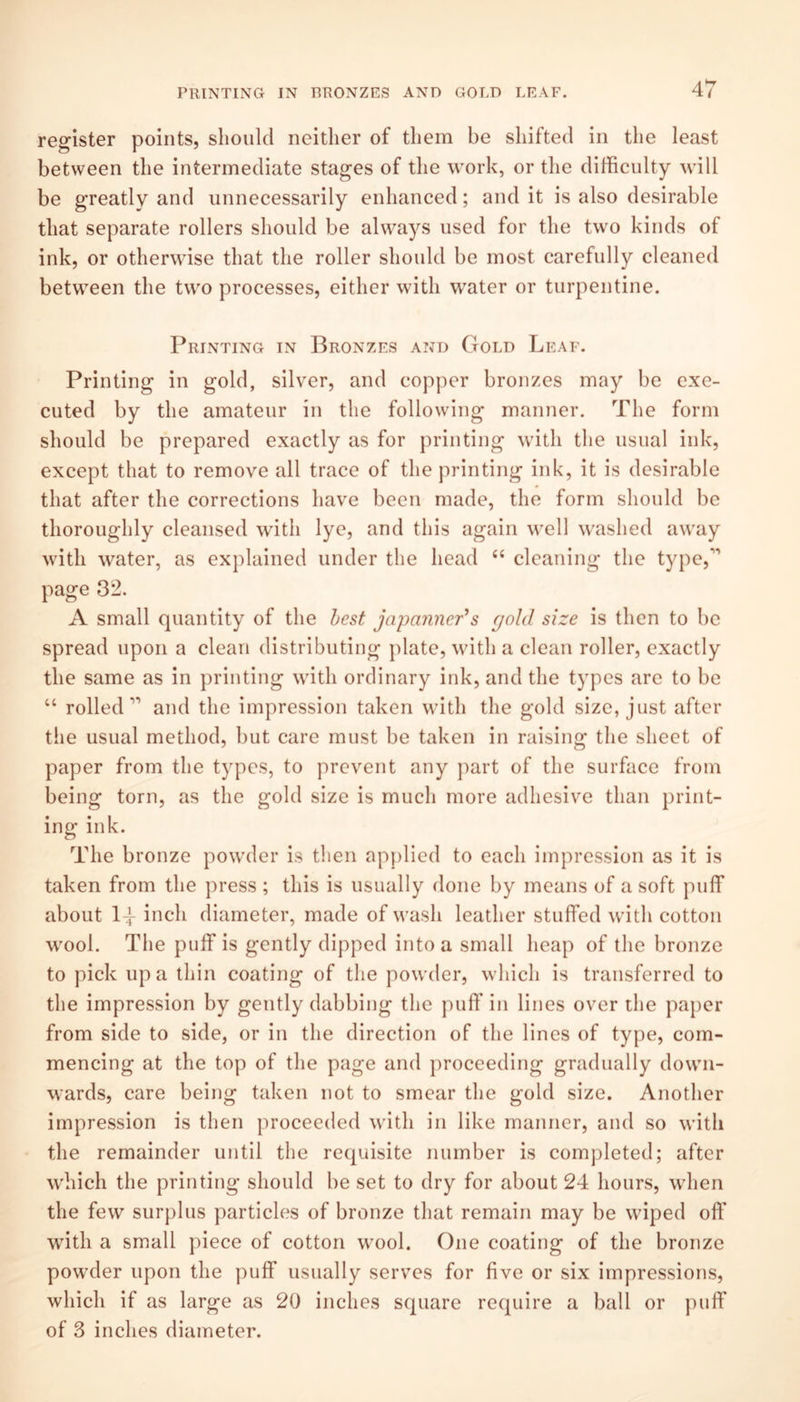 register points, should neither of them be shifted in the least between the intermediate stages of the work, or the difficulty will be greatly and unnecessarily enhanced; and it is also desirable that separate rollers should be always used for the two kinds of ink, or otherwise that the roller should be most carefully cleaned between the two processes, either with w^ater or turpentine. Printing in Bronzes and Gold Leaf. Printing in gold, silver, and copper bronzes may be exe¬ cuted by the amateur in the following manner. The form should be prepared exactly as for printing wdth the usual ink, except that to remove all trace of the printing ink, it is desirable that after the corrections have been made, the form should be thoroughly cleansed with lye, and this again well washed away with water, as explained under the head ‘‘ cleaning the type,’’ page 32. A small quantity of the best japaji7ier^s gold size is then to be spread upon a clean distributing plate, with a clean roller, exactly the same as in printing with ordinary ink, and the types arc to be “ rolled’’’ and the impression taken with the gold size, just after the usual method, but care must be taken in raising the sheet of paper from the types, to prevent any part of the surface from being torn, as the gold size is much more adhesive than print¬ ing ink. The bronze powxler is then apj)lied to each impression as it is taken from the press ; this is usually done by means of a soft puff about 14 inch diameter, made of wash leather stuffed with cotton w'ool. The puff is gently dipped into a small heap of the bronze to pick up a thin coating of the powder, which is transferred to the impression by gently dabbing the puff in lines over the paper from side to side, or in the direction of the lines of type, com¬ mencing at the top of the page and proceeding gradually down¬ wards, care being taken not to smear the gold size. Another impression is then proceeded with in like manner, and so with the remainder until the requisite number is comjileted; after w'hich the printing should be set to dry for about 24 hours, when the few surplus particles of bronze that remain may be wiped off with a small piece of cotton wmol. One coating of the bronze powxler upon the puff usually serves for five or six impressions, which if as large as 20 inches square require a ball or puff of 3 inches diameter.