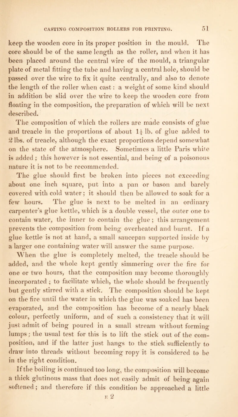 keep tlie wooden core in its proper position in the mould. The core should be of the same length as the roller, and when it has been placed around the central wire of the mould, a triangular plate of metal fitting the tube and having a central hole, should be passed over the wire to fix it quite centrally, and also to denote the length of the roller when cast: a weight of some kind should in addition be slid over the wire to keep the wooden core from floating in the composition, the preparation of which will be next described. The composition of which the rollers are made consists of glue and treacle in the proportions of about lb. of glue added to 2 lbs. of treacle, although the exact proportions depend somewhat on the state of the atmosphere. Sometimes a little Paris white is added; this however is not essential, and being of a poisonous nature it is not to be recommended. The glue should first be broken into pieces not exceeding about one inch square, put into a pan or bason and barely covered with cold water; it should then be allowed to soak for a few hours. The glue is next to be melted in an ordinary carpenter’s glue kettle, which is a double vessel, the outer one to contain water, the inner to contain the glue ; this arrangement prevents the composition from being overheated and burnt. If a glue kettle is not at hand, a small saucepan supported inside liy a larger one containing water will answer the same purpose. When the glue is completely melted, the treacle should be added, and the whole kept gently simmering over the fire for one or two hours, that the composition may become thoroughly incorporated ; to facilitate which, the whole should be frequently but gently stirred with a stick. The composition should be kept on the fire until the water in which the glue was soaked has been evaporated, and the composition has become of a nearly black colour, perfectly uniform, and of such a consistency that it will just admit of being poured in a small stream without forming lumps; the usual test for this is to lift the stick out of the com¬ position, and if the latter just hangs to the stick sufficiently to draw into threads without becoming ropy it is considered to be in the right condition. If the boiling is continued too long, the composition will become a thick glutinous mass that does not easily admit of being again softened ; and therefore if this condition be approached a little K 2