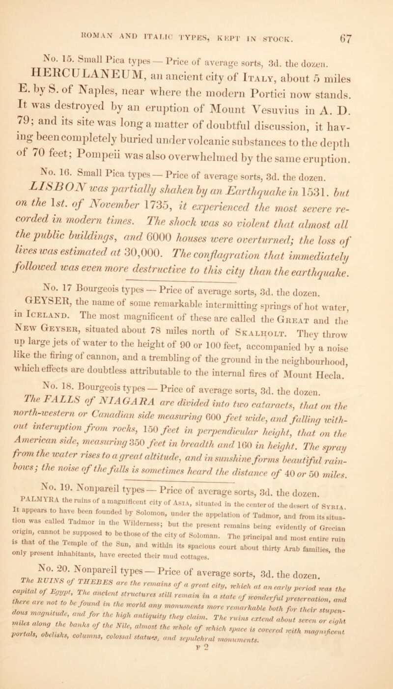 No. 15. Small Pica tyjics— Price of average sorts, 3d. the dozen. HERCULANEUIVI, an ancient city of Italy, about 5 miles E. by S. of Naples, near where the modern Portici now stands. It was destroyed by an eruption of Mount Vesuvius in A. D. 79; and its site was long a matter of doubtful discussion, it hav- ing^been completely buried under volcanic substances to the de])th of 70 feet; Pompeii was also overwhelmed by the same eruption. No. IG. Small Pica types— Price of average sorts, 3d. the dozen. LISBON was jKirtially shaken hy an Earthquake in 1531. hut on the 1st. of November 1735, it experienced the most severe re¬ corded in modern times. The shock was so violent that almost all the public buildings, and 6000 houses were overturned; the loss of lives was estimated at 30,000. The conflagration that immediately followed was even more destructive to this city than the earthquake. No. 17 Bourgeois tyjies — Price of average sorts, 3d. the dozen. GEYSER, the name of some remarkable intermitting si)rings of hot water, m Iceland. The most magnificent of these are called the Gheat and the’ New Geyser, situated about 78 miles north of Skalholt. They throw np large jets of water to the height of 90 or 100 feet, accompanied liy a noise like the firing of cannon, and a trembling of the ground in the neighbourhood, which effects are doubtless attributable to the internal fires of Mount Ilecla. No. 18. Bourgeois types — Price of average sorts, 3d. the dozen. The FALLS of NT AG Alt A are divided into fivo cataracts, that on the north-western or Canadian side measuring im feet wide, and falling icith- out interuption from rocks, CoO feet in perpendicidar height, that on the American side, measuring feet in breadth and IGO in height. The spray from the water rises to a great altitude, and in sunshine forms beautiful rain- ows; the noise of the falls is sometimes heard the distance of 40 or 50 miles. No. 19. Nonpareil types — Price of average sorts, 3d. the dozen palmyra the ruins of a mag^dlicent city of Asia, situated in the center of the desert of SvniA t appears to have been founded by Solomon, under the appelation of Tadmor, and from its situa- lon was called Tadmor m the Vilderness; but the present remains being evidently of Grecian is r; 77' T r? r -tire min that the Temple of the Sun, and within its spacious court about thirty Arab families the only present inhabitants, have erected their mud cottages. T, d'JN ^ types — Price of average sorts, 3(1. the dozen. RUINS of THEBES are tUe reo.oHu of a ,jrcat city, yeUicU at anearly yerm ,ra. tUc caintal of Eyyyt, The ancient etriKture, etill remain in a state of woniterful nrescreation and there are not to he found In the norUI any monuments ntore remarhahtc loth /.“Z 2,1 om magmtude, a,ul for the hiyh antiquity they claim. The ruim, extmd about seocn or eiyht ZrLTZelTh T ’‘•’’duthcent VoHals, oheh^k,, columns, colossal statu-us, and sepulchral moimmcnts.