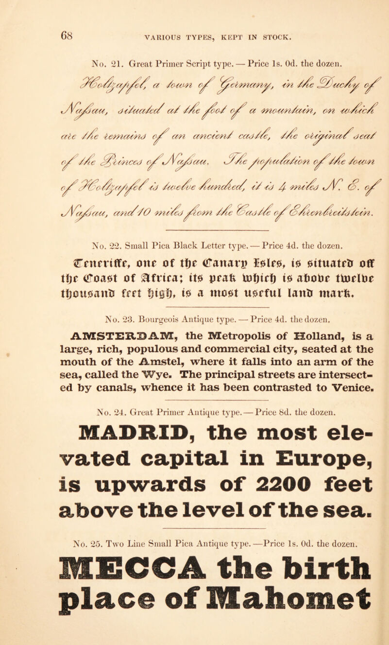 VARIOUS TYPES, KEPT IN STOCK. No. 21. Great Primer Script type. — Price Is. Od. the dozen. ■/o-imt €-^ ^^et'mcc'ny, 'ch, t^Vf^ac^, di/uce^/ccZ a/ '/A’e a 'mo-c^'n/a/'n, on ate //tc 'temamj o^ an anc<en/ caei//e, ^/fe aUyena/^dea/ ^./jau. 'AoAa/a/eon o/!^'/'/le '/o^coLn 'ic ^ ifnccj o. /j /tae/oe ^^anc/tec/, e/ /j 4- '^n>e't^j ty4C S’, oy^ \/jaa, a^ie//O '?n(‘Sj/Se Saj/Soy^SSien^Slee/d/een. No. 22. Small Pica Black Letter type. — Price 4d. the dozen. CritfritTr, one of tftr iiTanari) 10 0ituatrtr off tljc^ iJToa0t of Africa; it0 prai^ lofjirf) 10 afioOr tiorlOr tfjou0ants frrt Ijiglj, 10 a mo0t u0rful lattO mav^. No. 23. Bourgeois Antique type. — Price 4d. the dozen. AIVESTERDAIVE, the Metropolis of Holland, is a large, rich, populous and commercial city, seated at the mouth of the Amstel, where it falls into an arm of the sea, called the Wye- The principal streets are intersect¬ ed by canals, whence it has been contrasted to Venice- No. 24. Great Primer Antique type. — Price 8d. the dozen. MADRID, the most ele¬ vated capital in Europe, is upwards of 2200 feet above the level of the sea. No. 25. Two Line Small Pica Antique type.—Price Is. Od. the dozen. MECCA the birth place of Mahomet