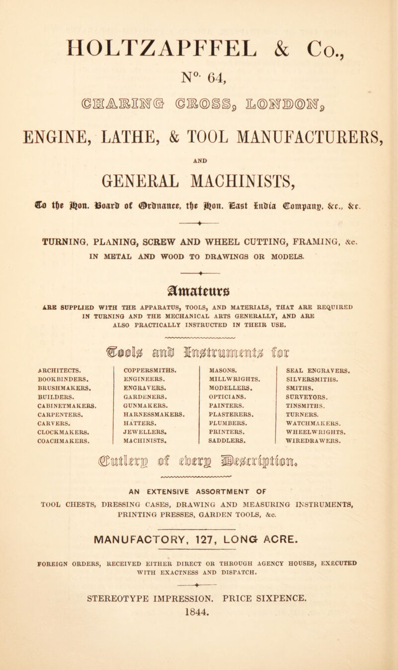 HOLTZAPFFEL & Co, N°- 64, ©mAMif© ©lEOiip iL©ir®®ifp ENGINE, LATHE, & TOOL MANUFACTURERS, AND GENERAL MACHINISTS, CTo iffe l^on. of ©tlinattce, l^ott. iEast fiulria Company, kc., ^cr. -¥- TURNING, PLANING, SCREW AND WHEEL CUTTING, FRAMING, Ac. IN METAL AND WOOD TO DRAWINGS OR MODELS. -4- i^mateut6 ARB SUPPLIED WITH THE APPARATUS, TOOLS, AND MATERIALS, THAT ARE REQUIRED IN TURNING AND THE MECHANICAL ARTS GENERALLY, AND ARE ALSO PRACTICALLY INSTRUCTED IN THEIR USE. am® for ARCHITECTS. COPPERSMITHS. MASONS. SEAL ENGRAVERS. BOOKBINDERS. ENGINEERS. MILLWRIGHTS. SILVERSMITHS. BRUSHMAKERS. ENGRAVERS. MODELLERS. SMITHS. BUILDERS. GARDENERS. OPTICIANS. SURVEYORS. CABINETMAKERS. GUNMAKERS. PAINTERS. TINSMITHS. CARPENTERS. HARNESSMAKERS. PLASTERERS. TURNERS. CARVERS. HATTERS. PLUMBERS. WATCHMAKERS. CLOCKMAKER8. JEWELLERS. PRINTERS. WHEELWRIGHTS. COACHMAKERS. MACHINISTS. SADDLERS. WIREDRAWERS. ©Mtlrrii? of rte® Br^criiptilom, AN EXTENSIVE ASSORTMENT OF TOOL CHESTS, DRESSING CASES, DRAWING AND MEASURING INSTRUMENTS, PRINTING PRESSES. GARDEN TOOLS, &c. MANUFACTORY, 127, LONG ACRE. FOREIGN ORDERS, RECEIVED EITHER DIRECT OR THROUGH AGENCY HOUSES, EXECUTED WITH EXACTNESS AND DISPATCH. STEREOTYPE IMPRESSION. PRICE SIXPENCE 1844.