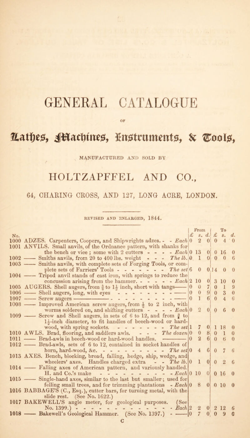 GENERAL CATALOGUE OF Eati^cs, JHaclitnes!, finjJtnimentis, MANUFACTURED AND SOLD BY HOLTZAPFFEL AND CO., 64, CHARING CROSS, AND 127, LONG ACRE, LONDON. REVISED AND ENLARGED, 1844. No. 1000 ADZES. Carpenters, Coopers, and Shipwrights adzes. - - Each 1001 ANVILS. Small anvils, of the Ordnance pattern, with shanks for the bench or vice ; some with 2 cutters - - - - Each 1002 - Smiths anvils, from 20 to 400 lbs. weight - - - The lb. 1003 - Smiths anvils, with complete sets of Forging Tools, or com¬ plete sets of Farriers’ Tools ------- The set 1004 - Tripod anvil stands of cast iron, with springs to reduce the concussion arising from the hammer. ----- Each 1005 AUGERS. Shell augers, from |^to 1|- inch, short with tangs- 1006 - Shell augers, long, with eyes - -- -- -- - - 1007 - Screw augers--- 1008 - Improved American screw augers, from ^ to 2 inch, with worms soldered on, and shifting cutters - - - - Each 1009 - Screw and Shell augers, in sets of 6 to 12, and from | to 1^-inch diameter, to fit handies of beech-wood or hard¬ wood, with spring sockets. ------- The set 1010 AWLS. Brad, flooring, and saddlers awls. - - - The dozen 1011 - Brad-awls in beech-wood or hard-wood handles. - 1012 - Brad-awls, sets of 6 to 12, contained in socket handles of horn, hard-wood, &c. - -- -- -- -- The set 1013 AXES. Bench, blocking, broad, falling, hedge, ship, wedge, and wheelers’ axes. Handles charged extra - - The lb. 1014 - Falling axes of American pattern, and variously handled. H. and Co.’s make - -- -- -- -- - Each 1015 - Single-hand axes, similar to the last but smaller; used for felling small trees, and for trimming plantations - Each 1016 BABBAGE’S (C., Esq.), cutter bars, for turning metal, with the slide rest. (See No. 1622.) 1017 BAKE WELL’S angle meter, for geological purposes. (See No. 1399.).- Each C £ From s. d. £ To s. d. 0 2 0 4 0 0 13 0 0 16 0 ,0 1 1 0 0 0 6 6 0 0 14 0 0 2 10 0 3 10 0 0 0 7 0 1 9 0 0 9 0 3 0 0 1 6 0 4 6 0 2 0 0 6 0 1 7 0 1 18 0 0 0 8 0 1 0 0 2 6 0 6 0 0 4 6 0 7 6 0 1 0 0 2 6 0 10 0 0 16 0 0 8 0 0 10 0 2 2 0 2 12 6