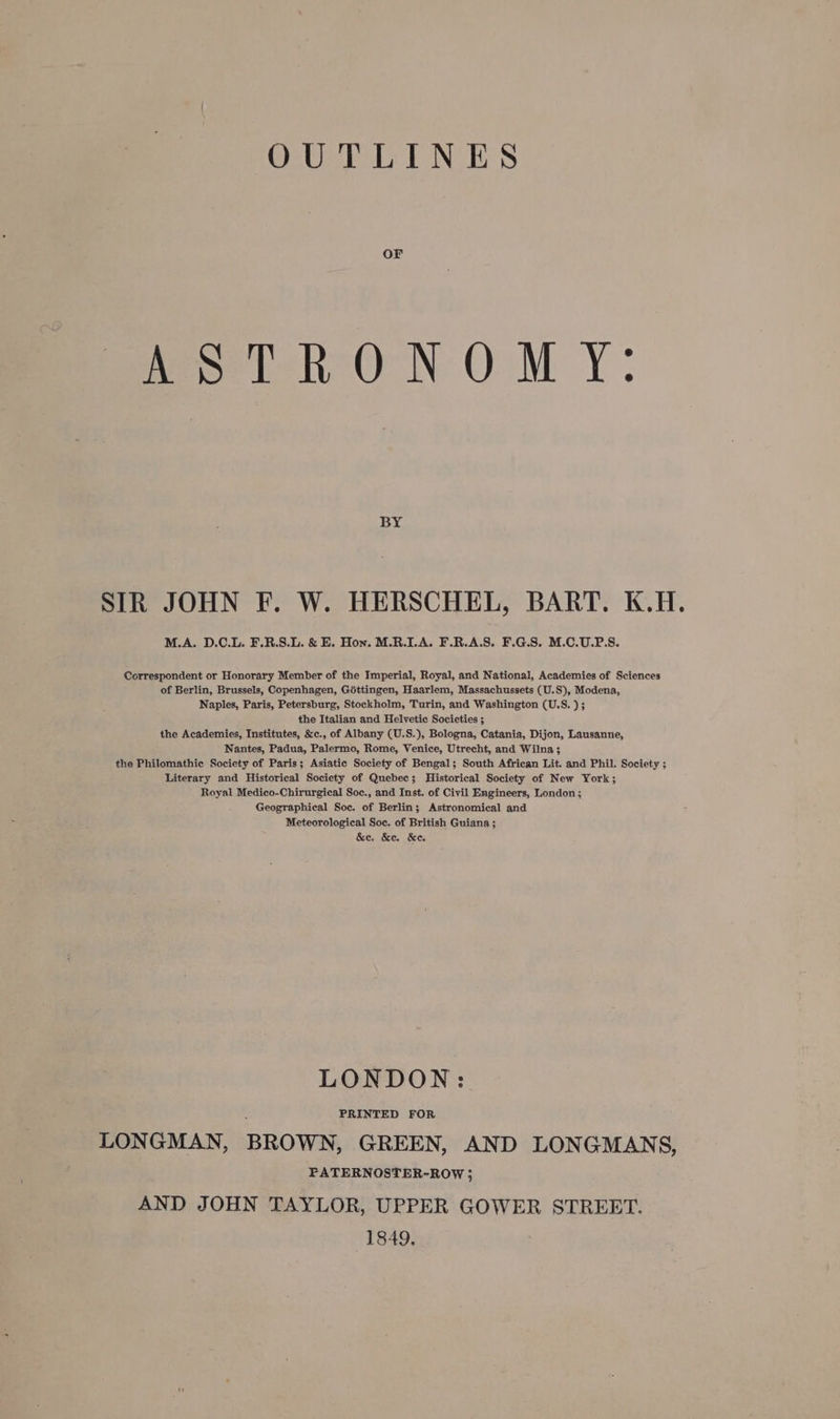 OUTLINES Pas ih ON OM Y: BY SIR JOHN F. W. HERSCHEL, BART. K.H. M.A. D.C.L. F.R.S.L. &amp; E. Hon. M.R.LA. F.R.A.S. F.G.S. M.C.U.P.S. Correspondent or Honorary Member of the Imperial, Royal, and National, Academies of Sciences of Berlin, Brussels, Copenhagen, Géttingen, Haarlem, Massachussets (U.S), Modena, Naples, Paris, Petersburg, Stockholm, Turin, and Washington (U.S. ); the Italian and Helvetic Societies ; the Academies, Institutes, &amp;c., of Albany (U.S.), Bologna, Catania, Dijon, Lausanne, Nantes, Padua, Palermo, Rome, Venice, Utrecht, and Wilna; the Philomathic Society of Paris; Asiatic Society of Bengal; South African Lit. and Phil. Society ; Literary and Historical Society of Quebec; Historical Society of New York; Royal Medico-Chirurgical Soc., and Inst. of Civil Engineers, London; Geographical Soc. of Berlin; Astronomical and Meteorological Soc. of British Guiana ; &amp;e. &amp;e. &amp;e, LONDON: LONGMAN, BROWN, GREEN, AND LONGMANS, PATERNOSTER-ROW } AND JOHN TAYLOR, UPPER GOWER STREET. 1849.