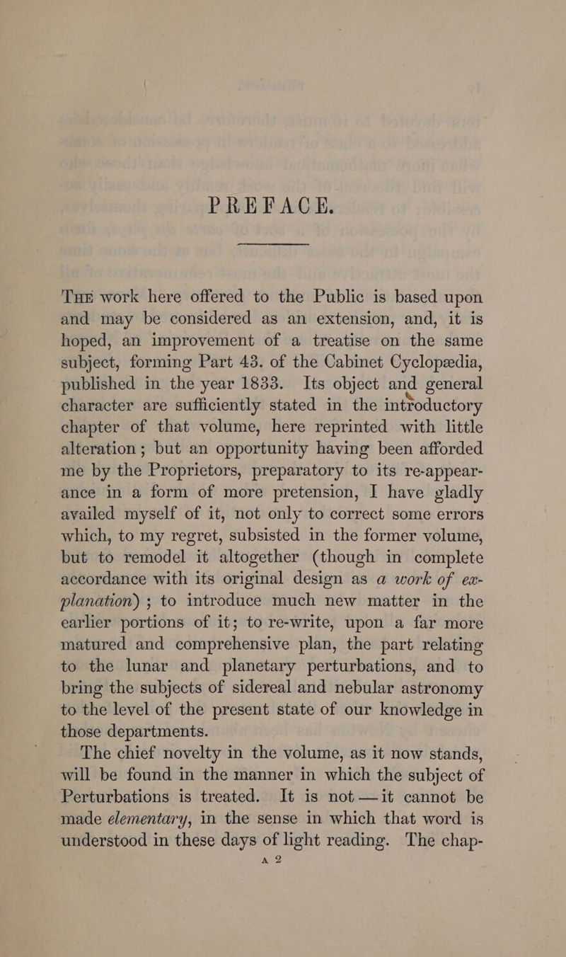 PREFACE. Tae work here offered to the Public is based upon and may be considered as an extension, and, it is hoped, an improvement of a treatise on the same subject, forming Part 43. of the Cabinet Cyclopeedia, published in thd year 1833. Its object and general character are sufficiently stated in the introductory chapter of that volume, here reprinted with little alteration ; but an Sppdnltinity having been afforded me by the Proprietors, preparatory to its re-appear- ance in a form of more pretension, I have yladly availed myself of it, not only to correct some errors which, to my regret, subsisted in the former volume, but to remodel it altogether (though in complete accordance with its original design as a work of ex- planation) ; to introduce much new matter in the earlier portions of it; to re-write, upon a far more matured and comprehensive plan, the part relating to the lunar and planetary perturbations, and to bring the subjects of sidereal and nebular astronomy to the level of the present state of our knowledge in those departments. The chief novelty in the volume, as it now stands, will be found in the manner in which the subject of Perturbations is treated. It is not —it cannot be made elementary, in the sense in which that word is understood in these days of light reading. The chap- A 2