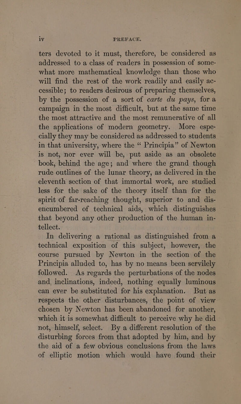 ters devoted to it must, therefore, be considered as addressed to a class of readers in possession of some- what more mathematical knowledge than those who will find the rest of the work readily and easily ac- cessible; to readers desirous of preparing themselves, by the possession of a sort of carte du pays, for a campaign in the most difficult, but at the same time the most attractive and the most remunerative of all the applications of modern geometry. More espe- cially they may be considered as addressed to students in that university, where the “ Principia” of Newton is not, nor ever will be, put aside as an obsolete book, behind the age; and where the grand though rude outlines of the lunar theory, as delivered in the eleventh section of that immortal work, are studied less for the sake of the theory itself than for the spirit of far-reaching thought, superior to and dis- encumbered of technical aids, which distinguishes that beyond any other production of the human in- tellect. In delivering a rational as distinguished from a technical exposition of this subject, however, the course pursued by Newton in the section of the Principia alluded to, has by no means been servilely followed. As regards the perturbations of the nodes and inclinations, indeed, nothing equally luminous can ever be substituted for his explanation. But as respects the other disturbances, the point of view chosen by Newton has been abandoned for another, which it is somewhat difficult to perceive why he did not, himself, select. By a different resolution of the disturbing forces from that adopted by him, and by the aid of a few obvious conclusions from the laws of elliptic motion which would have found their