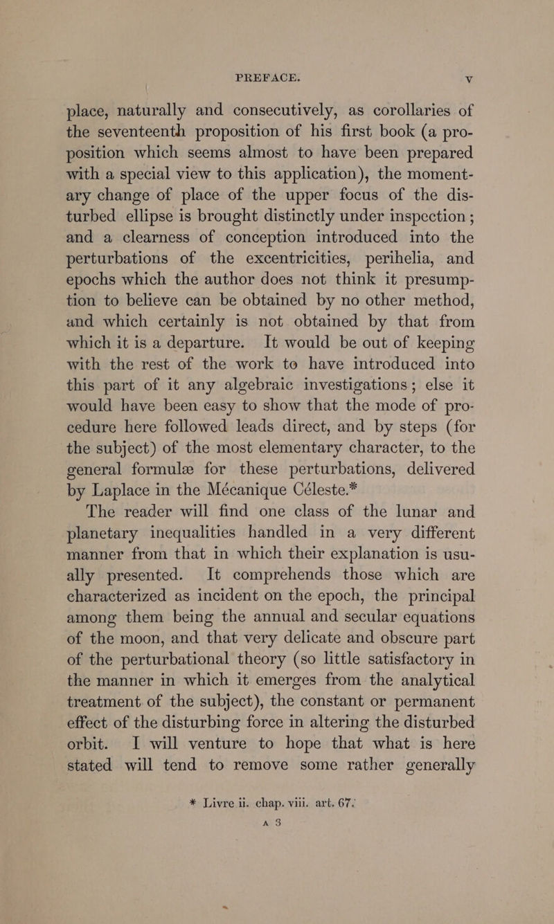 place, naturally and consecutively, as corollaries of the seventeenth proposition of his first book (a pro- position which seems almost to have been prepared with a special view to this application), the moment- ary change of place of the upper focus of the dis- turbed ellipse is brought distinctly under inspection ; and a clearness of conception introduced into the perturbations of the excentricities, perihelia, and epochs which the author does not think it presump- tion to believe can be obtained by no other method, and which certainly is not obtained by that from which it is a departure. It would be out of keeping with the rest of the work to have introduced into this part of it any algebraic investigations; else it would have been easy to show that the mode of pro- cedure here followed leads direct, and by steps (for the subject) of the most elementary character, to the general formule for these perturbations, delivered by Laplace in the Mécanique Céleste.* The reader will find one class of the lunar and planetary inequalities handled in a very different manner from that in which their explanation is usu- ally presented. It comprehends those which are characterized as incident on the epoch, the principal among them being the annual and secular equations of the moon, and that very delicate and obscure part of the perturbational theory (so little satisfactory in the manner in which it emerges from the analytical treatment of the subject), the constant or permanent effect of the disturbing force in altering the disturbed orbit. I will venture to hope that what is here stated will tend to remove some rather generally * Livre il. chap. viii. art. 67. A 3