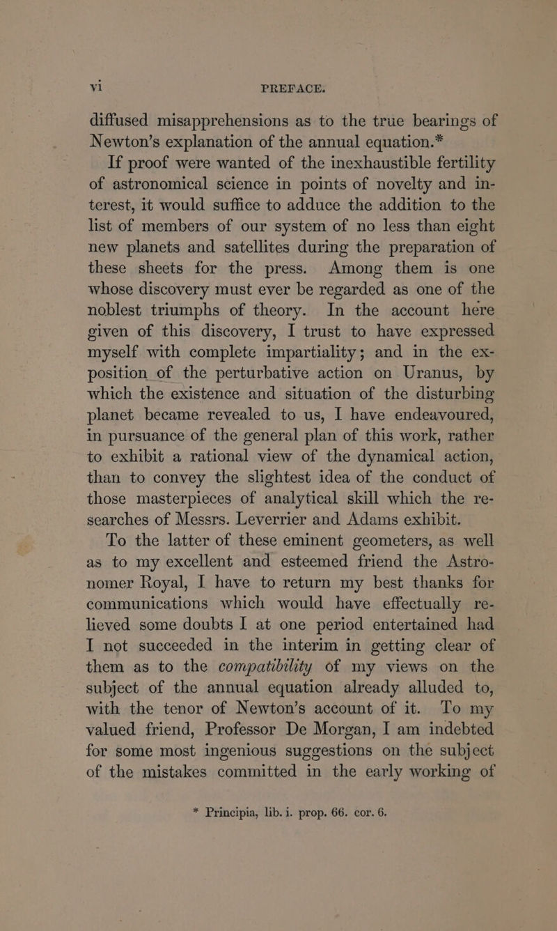 diffused misapprehensions as to the true bearings of Newton’s explanation of the annual equation.* If proof were wanted of the inexhaustible fertility of astronomical science in points of novelty and in- terest, it would suffice to adduce the addition to the list of members of our system of no less than eight new planets and satellites during the preparation of these sheets for the press. Among them is one whose discovery must ever be regarded as one of the noblest triumphs of theory. In the account here given of this discovery, I trust to have expressed myself with complete impartiality; and in the ex- position of the perturbative action on Uranus, by which the existence and situation of the disturbing planet became revealed to us, I have endeavoured, in pursuance of the general plan of this work, rather to exhibit a rational view of the dynamical action, than to convey the slightest idea of the conduct of those masterpieces of analytical skill which the re- searches of Messrs. Leverrier and Adams exhibit. To the latter of these eminent geometers, as well as to my excellent and esteemed friend the Astro- nomer Royal, I have to return my best thanks for communications which would have effectually re- lieved some doubts I at one period entertained had I not succeeded in the interim in getting clear of them as to the compatibility of my views on the subject of the annual equation already alluded to, with the tenor of Newton’s account of it. To my valued friend, Professor De Morgan, I am indebted for some most ingenious suggestions on the subject of the mistakes committed in the early working of