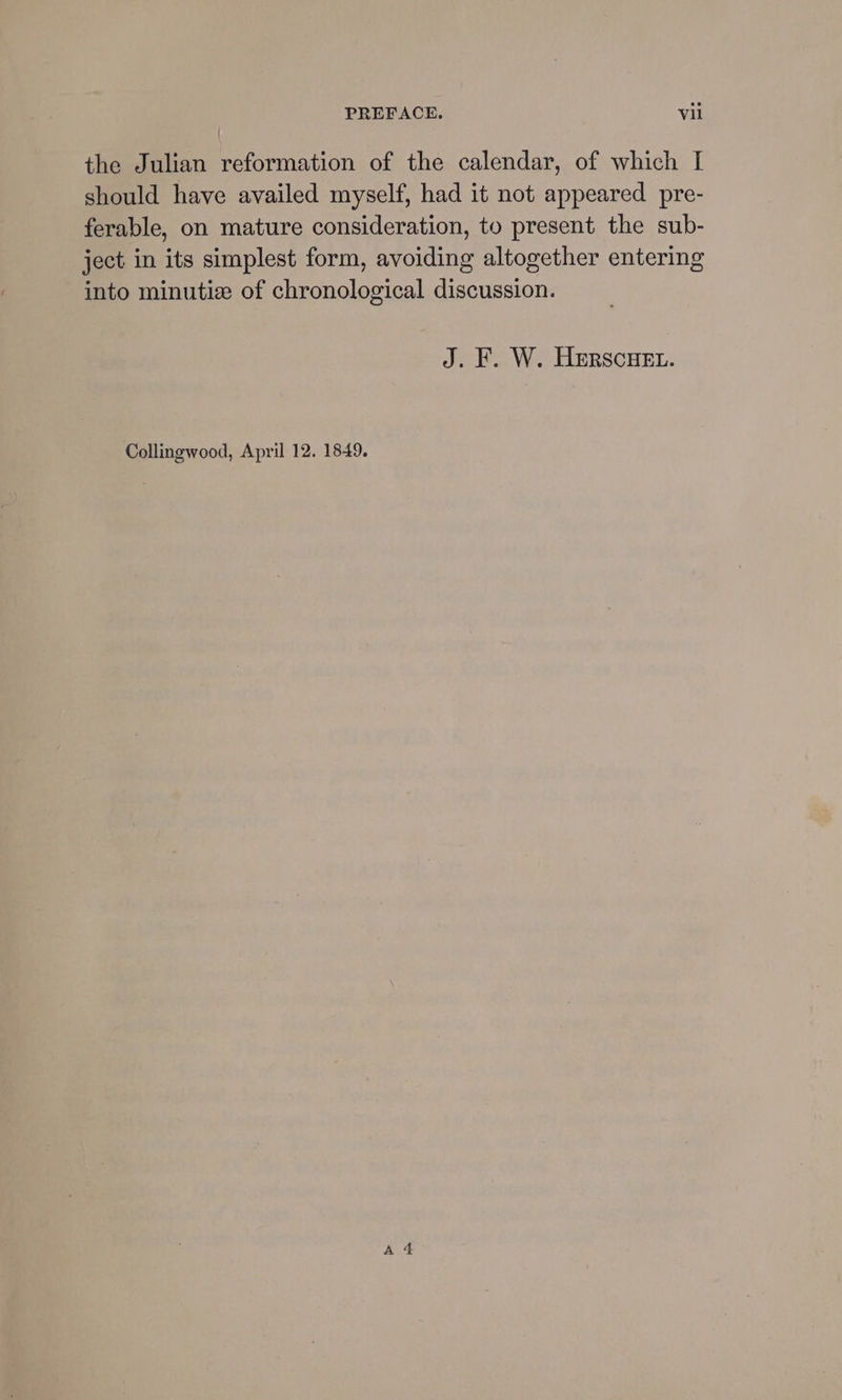 the Julian reformation of the calendar, of which I should have availed myself, had it not appeared pre- ferable, on mature consideration, to present the sub- ject in its simplest form, avoiding altogether entering into minutiz of chronological discussion. J. F. W. Herscuet. Collingwood, April 12. 1849.