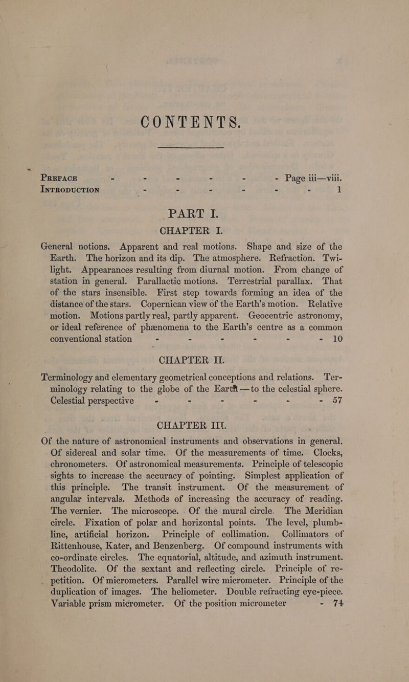 CONTENTS. PREFACE - - - - - - Page iii—vii. INTRODUCTION = “ : - % T PART I. CHAPTER I. General notions. Apparent and real motions. Shape and size of the Earth. The horizon and its dip. The atmosphere. Refraction. Twi- light. Appearances resulting from diurnal motion. From change of station in general. Parallactic motions. Terrestrial parallax. That of the stars insensible. First step towards forming an idea of the distance of the stars. Copernican view of the Earth’s motion. Relative motion. Motions partly real, partly apparent. Geocentric astronomy, or ideal reference of phenomena to the Earth’s centre as a common conventional station - - - : &gt; - 10 CHAPTER II. Terminology and elementary geometrical conceptions and relations. Ter- minology relating to the globe of the Eartfi—to the celestial sphere. Celestial perspective - - - - &gt; - 57 CHAPTER IIt. Of the nature of astronomical instruments and observations in general. Of sidereal and solar time. Of the measurements of time. Clocks, chronometers. Of astronomical measurements. Principle of telescopic sights to increase the accuracy of pointing. Simplest application of this principle. The transit instrument. Of the measurement of angular intervals. Methods of increasing the accuracy of reading. The vernier. The microscope. Of the mural circle. The Meridian circle. Fixation of polar and horizontal points. ‘The level, plumb- line, artificial horizon. Principle of collimation. Collimators of Rittenhouse, Kater, and Benzenberg. Of compound instruments with co-ordinate circles. The equatorial, altitude, and azimuth instrument. Theodolite. Of the sextant and reflecting circle. Principle of re- _ petition. Of micrometers. Parallel wire micrometer. Principle of the duplication of images. The heliometer. Double refracting eye-piece. Variable prism micrometer. Of the position micrometer mtn fe: