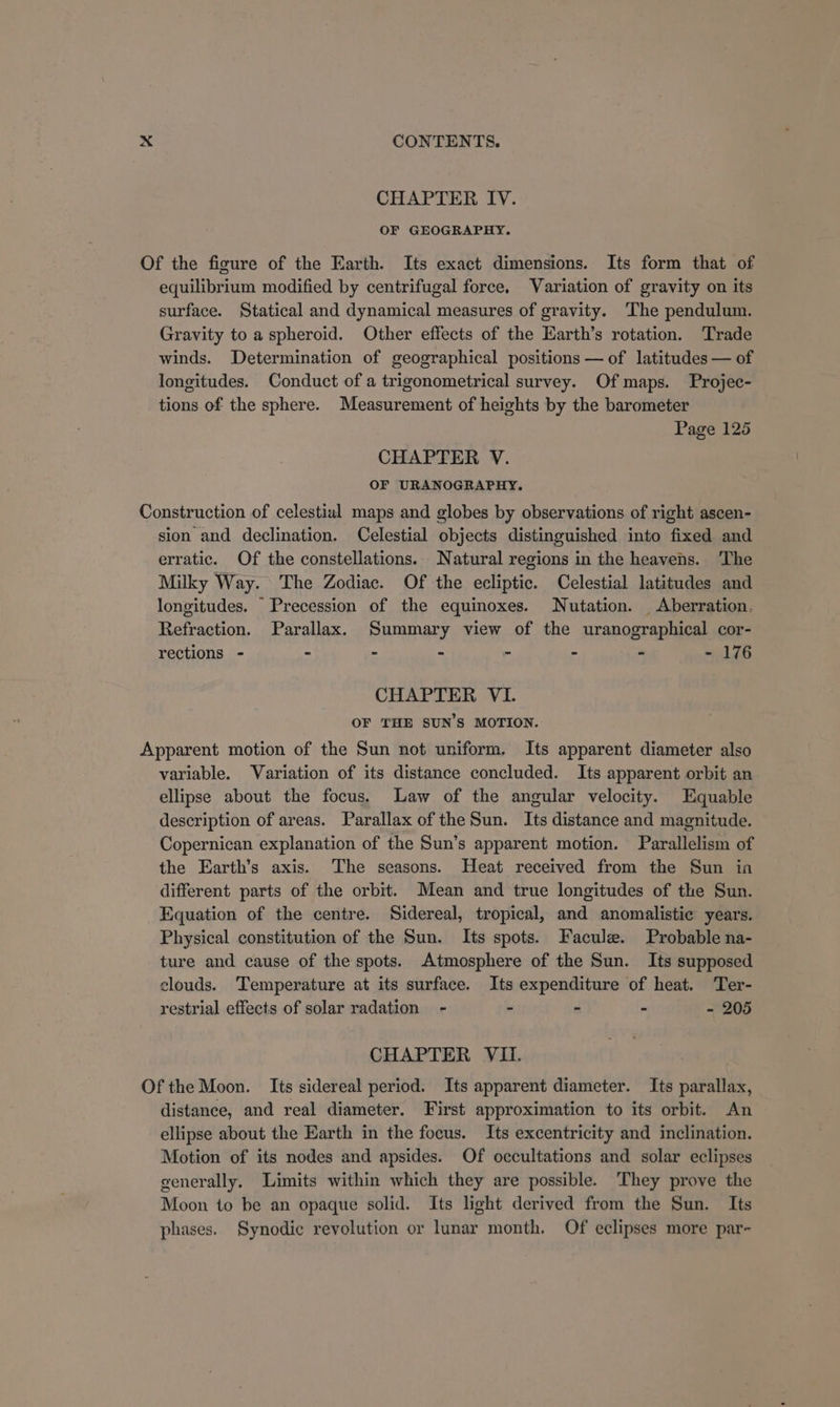 CHAPTER IV. OF GEOGRAPHY. equilibrium modified by centrifugal force. Variation of gravity on its surface. Statical and dynamical measures of gravity. The pendulum. Gravity to a spheroid. Other effects of the Earth’s rotation. Trade winds. Determination of geographical positions — of latitudes — of longitudes. Conduct of a trigonometrical survey. Of maps. Projec- tions of the sphere. Measurement of heights by the barometer Page 125 CHAPTER V. OF URANOGRAPHY. sion and declination. Celestial objects distinguished into fixed and erratic. Of the constellations. Natural regions in the heavens. The Milky Way. The Zodiac. Of the ecliptic. Celestial latitudes and longitudes. Precession of the equinoxes. Nutation. Aberration, Refraction. Parallax. Summary view of the uranographical cor- rections - - - - r - - - 176 CHAPTER VI. OF THE SUN’S MOTION. variable. Variation of its distance concluded. Its apparent orbit an ellipse about the focus. Law of the angular velocity. Equable description of areas. Parallax of the Sun. Its distance and magnitude. Copernican explanation of the Sun’s apparent motion. Parallelism of the Earth’s axis. The seasons. Heat received from the Sun ia different parts of the orbit. Mean and true longitudes of the Sun. Equation of the centre. Sidereal, tropical, and anomalistic years. Physical constitution of the Sun. Its spots. Facule. Probable na- ture and cause of the spots. Atmosphere of the Sun. Its supposed clouds. Temperature at its surface. Its expenditure of heat. Ter- restrial effects of solar radation - - - - - 205 CHAPTER VIi. distance, and real diameter. First approximation to its orbit. An ellipse about the Earth in the focus. Its excentricity and inclination. Motion of its nodes and apsides. Of occultations and solar eclipses generally. Limits within which they are possible. They prove the Moon to be an opaque solid. Its light derived from the Sun. Its phases. Synodic revolution or lunar month. Of eclipses more par-