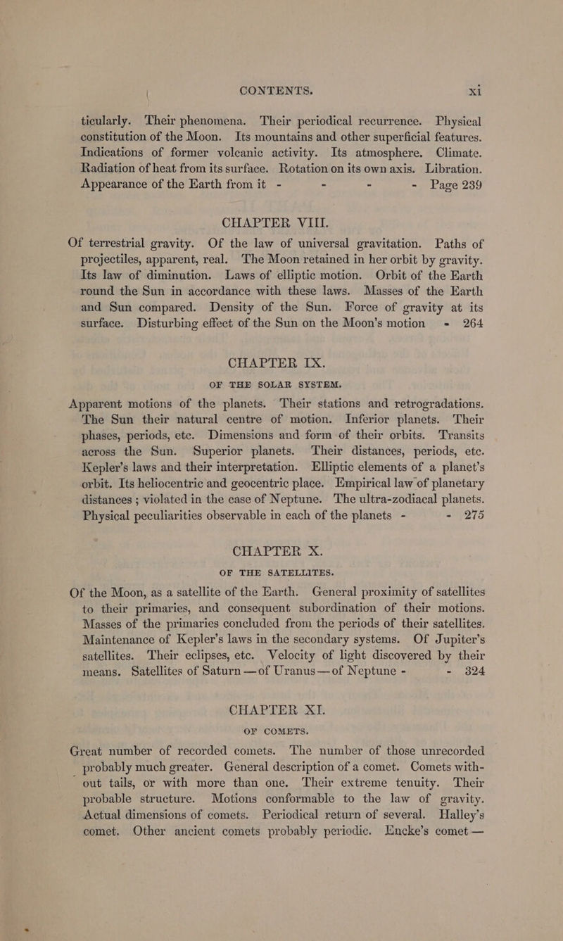 ticularly. ‘Their phenomena. Their periodical recurrence. Physical constitution of the Moon. Its mountains and other superficial features. Indications of former volcanic activity. Its atmosphere. Climate. Radiation of heat from its surface. Rotation on its own axis. Libration. Appearance of the Earth from it - - » - Page 239 CHAPTER VIII. Of terrestrial gravity. Of the law of universal gravitation. Paths of projectiles, apparent, real. ‘The Moon retained in her orbit by gravity. Its law of diminution. Laws of elliptic motion. Orbit of the Earth round the Sun in accordance with these laws. Masses of the Earth and Sun compared. Density of the Sun. Force of gravity at its surface. Disturbing effect of the Sun on the Moon’s motion - 264 CHAPTER IX. OF THE SOLAR SYSTEM. Apparent motions of the planets. Their stations and retrogradations. The Sun their natural centre of motion. Inferior planets. Their phases, periods, ete. Dimensions and form of their orbits. Transits across the Sun. Superior planets. Their distances, periods, etc. Kepler’s laws and their interpretation. FElliptic elements of a planet’s orbit. Its heliocentric and geocentric place. Empirical law of planetary distances ; violated in the case of Neptune. The ultra-zodiacal planets. Physical peculiarities observable in each of the planets - - 275 CHAPTER X. OF THE SATELLITES. Of the Moon, as a satellite of the Earth. General proximity of satellites to their primaries, and consequent subordination of their motions. Masses of the primaries concluded from the periods of their satellites. Maintenance of Kepler’s laws in the secondary systems. Of Jupiter’s satellites. Their eclipses, etc. Velocity of light discovered by their means. Satellites of Saturn —of Uranus—of Neptune - - 324 CHAPTER XI. OF COMETS. Great number of recorded comets. The number of those unrecorded probably much greater. General description of a comet. Comets with- out tails, or with more than one. Their extreme tenuity. Their probable structure. Motions conformable to the law of gravity. Actual dimensions of comets. Periodical return of several. Halley’s comet. Other ancient comets probably periodic. Encke’s comet —