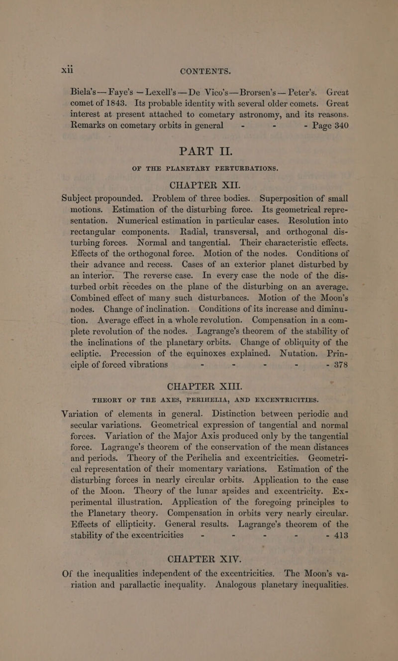 Biela’s— Faye’s — Lexell’s —De Vico’s—Brorsen’s — Peter’s. Great comet of 1843. Its probable identity with several older comets. Great interest at present attached to cometary astronomy, and its reasons. Remarks on cometary orbits in general = - - - Page 340 PART IL. OF THE PLANETARY PERTURBATIONS. CHAPTER XII. Subject propounded. Problem of three bodies. Superposition of small motions. Estimation of the disturbing force. Its geometrical repre- sentation. Numerical estimation in particular cases. Resolution into rectangular components. Radial, transversal, and orthogonal dis- turbing forces. Normal and tangential. ‘Their characteristic effects. Effects of the orthogonal force. Motion of the nodes. Conditions of their advance and recess. Cases of an exterior planet disturbed by an interior. The reverse case. In every case the node of the dis- turbed orbit recedes on the plane of the disturbing on an average. Combined effect of many such disturbances. Motion of the Moon’s nodes. Change of inclination. Conditions of its increase and diminu- tion. Average effect in a whole revolution. Compensation in a com- plete revolution of the nodes. Lagrange’s theorem of the stability of the inclinations of the planetary orbits. Change of obliquity of the ecliptic. Precession of the equinoxes explained. Nutation. Prin- ciple of forced vibrations - - - - - 378 CHAPTER XIII. THEORY OF THE AXES, PERIHELIA, AND EXCENTRICITIES. Variation of elements in general. Distinction between periodic and secular variations. Geometrical expression of tangential and normal forces. Variation of the Major Axis produced only by the tangential force. Lagrange’s theorem of the conservation of the mean distances and periods. ‘Theory of the Perihelia and excentricities. Geometri- cal representation of their momentary variations. Estimation of the disturbing forces in nearly circular orbits. Application to the case of the Moon. Theory of the lunar apsides and excentricity. Ex- perimental illustration. Application of the foregoing principles to the Planetary theory. Compensation in orbits very nearly circular. Effects of ellipticity. General results. Lagrange’s theorem of the stability of the excentricities —- - - - - 413 CHAPTER XIV. Of the inequalities independent of the excentricities, 'The Moon’s va- riation and parallactic inequality. Analogous planetary inequalities.