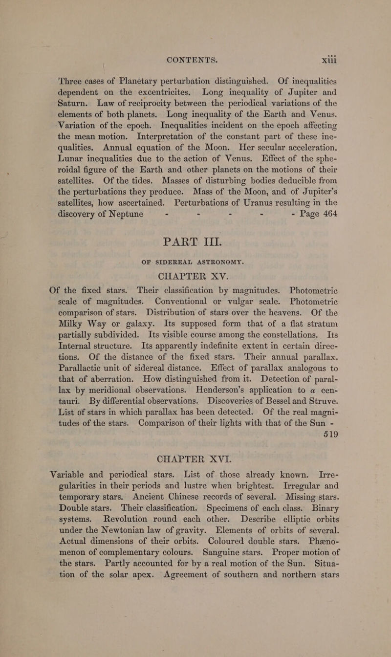 Three cases of Planetary perturbation distinguished. Of inequalities dependent on the excentricites. Long inequality of Jupiter and Saturn. Law of reciprocity between the periodical variations of the elements of both planets. Long inequality of the Earth and Venus. ‘Variation of the epoch. Inequalities incident on the epoch affecting the mean motion. Interpretation of the constant part of these ine- qualities. Annual equation of the Moon. Her secular acceleration. Lunar inequalities due to the action of Venus. Effect of the sphe- roidal figure of the Earth and other planets on the motions of their satellites. Of the tides. Masses of disturbing bodies deducible from the perturbations they produce. Mass of the Moon, and of Jupiter’s satellites, how ascertained. Perturbations of Uranus resulting in the discovery of Neptune - : - &gt; - Page 464 PART II. OF SIDEREAL ASTRONOMY. CHAPTER XV. Of the fixed stars. Their classification by magnitudes. Photometric scale of magnitudes. Conventional or vulgar scale. Photometric comparison of stars. Distribution of stars over the heavens. Of the Milky Way or galaxy. Its supposed form that of a flat stratum partially subdivided. Its visible course among the constellations. Its Internal structure. Its apparently indefinite extent in certain direc- tions. Of the distance of the fixed stars. Their annual parallax. Parallactic unit of sidereal distance. Effect of parallax analogous to that of aberration. How distinguished from it. Detection of paral- lax by meridional observations. Henderson’s application to a cen- tauri. By differential observations. Discoveries of Bessel and Struve. List of stars in which parallax has been detected. Of the real magni- tudes of the stars. Comparison of their lights with that of the Sun - 519 CHAPTER XVI. Variable and periodical stars. List of those already known. Irre- gularities in their periods and lustre when brightest. Irregular and temporary stars. Ancient Chinese records of several. Missing stars. Double stars. Their classification. Specimens of each class. Binary systems. Revolution round each other. Describe elliptic orbits under the Newtonian law of gravity. Elements of orbits of several. Actual dimensions of their orbits. Coloured double stars. Phzno- menon of complementary colours. Sanguine stars. Proper motion of the stars. Partly accounted for by a real motion of the Sun. Situa- tion of the solar apex. Agreement of southern and northern stars