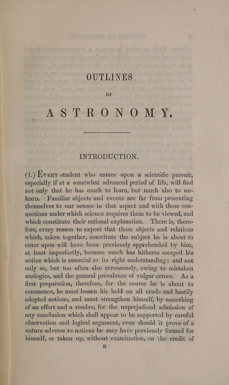 OUTLINES Or AS PhO N° Ov Mey, INTRODUCTION. @.) Every student who enters upon a scientific pursuit, especially if at a somewhat advanced period of life, will find not only that he has much to learn, but much also to un- learn. Familiar objects and events are far from presenting themselves to our senses in that aspect and with those con- nections under which science requires them to be viewed, and which constitute their rational explanation. There is, there- fore, every reason to expect that those objects and relations which, taken together, constitute the subject he is about to enter upon will have been previously apprehended by him, at least imperfectly, because much has hitherto escaped his notice which is essential to its right understanding: and not only so, but too often also erroneously, owing to mistaken analogies, and the general prevalence of vulgar errors. &lt;As a first preparation, therefore, for the course he is about to commence, he must loosen his hold on all crude and hastily adopted notions, and must strengthen himself, by something of an effort and a resolve, for the unprejudiced admission of any conclusion which shall appear to be supported by careful observation and logical argument, even should it prove of a nature adverse to notions he may have previously formed for himself, or taken up, without examination, on the credit of B