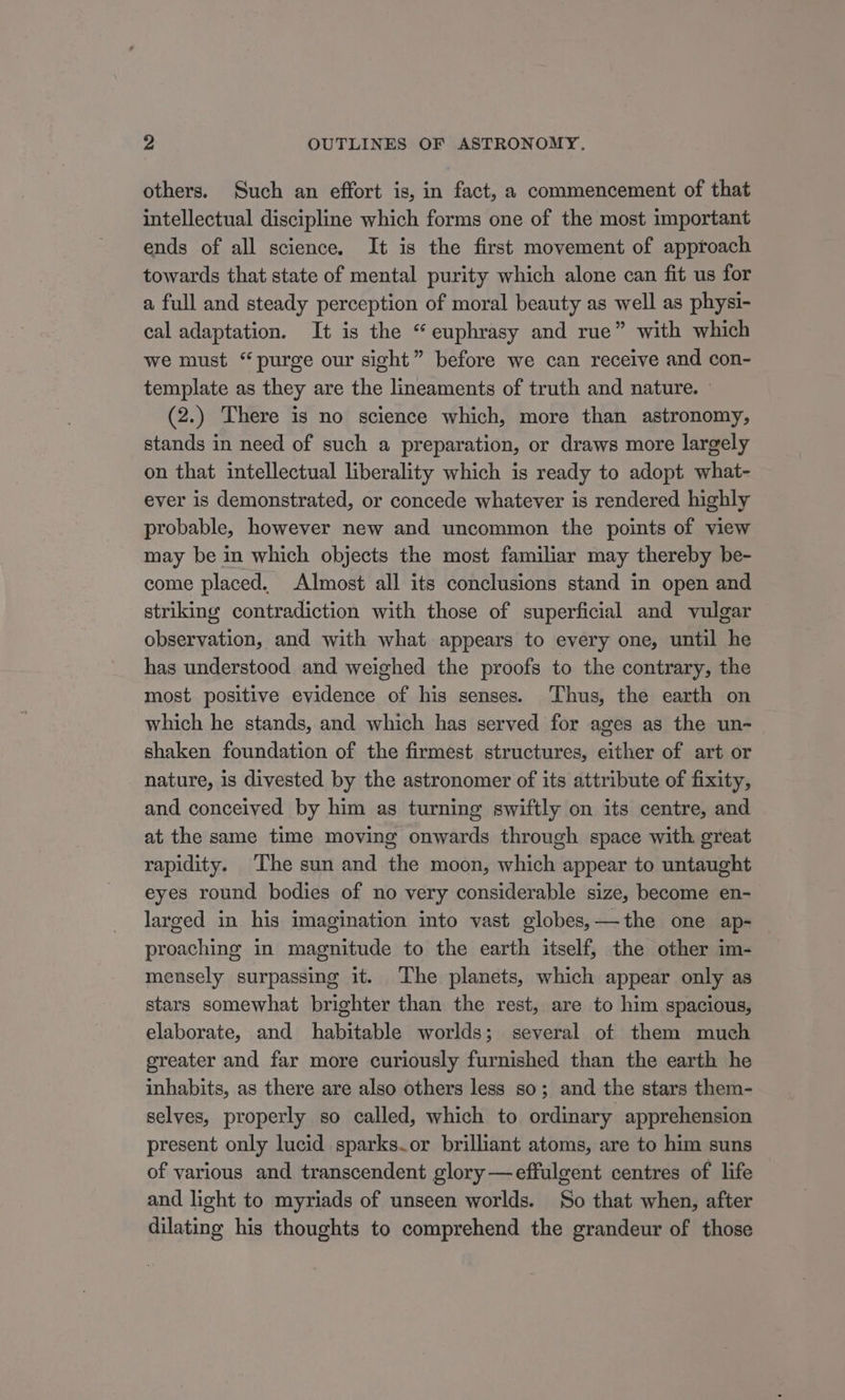 others. Such an effort is, in fact, a commencement of that intellectual discipline which forms one of the most important ends of all science. It is the first movement of approach towards that state of mental purity which alone can fit us for a full and steady perception of moral beauty as well as physi- cal adaptation. It is the “ euphrasy and rue” with which we must “purge our sight” before we can receive and con- template as they are the lineaments of truth and nature. — (2.) There is no science which, more than astronomy, stands in need of such a preparation, or draws more largely on that intellectual liberality which is ready to adopt what- ever is demonstrated, or concede whatever is rendered highly probable, however new and uncommon the points of view may be in which objects the most familiar may thereby be- come placed. Almost all its conclusions stand in open and striking contradiction with those of superficial and vulgar observation, and with what appears to every one, until he has understood and weighed the proofs to the contrary, the most positive evidence of his senses. ‘Thus, the earth on which he stands, and which has served for ages as the un- shaken foundation of the firmest structures, either of art or nature, is divested by the astronomer of its attribute of fixity, and conceived by him as turning swiftly on its centre, and at the same time moving onwards through space with great rapidity. The sun and the moon, which appear to untaught eyes round bodies of no very considerable size, become en- larged in his imagination into vast globes,—the one ap- proaching in magnitude to the earth itself, the other im- mensely surpassing it. ‘The planets, which appear only as stars somewhat brighter than the rest, are to him spacious, elaborate, and habitable worlds; several of them much oreater and far more curiously furnished than the earth he inhabits, as there are also others less so; and the stars them- selves, properly so called, which to ordinary apprehension present only lucid sparks.or brilliant atoms, are to him suns of various and transcendent glory —effulgent centres of life and light to myriads of unseen worlds. So that when, after dilating his thoughts to comprehend the grandeur of those