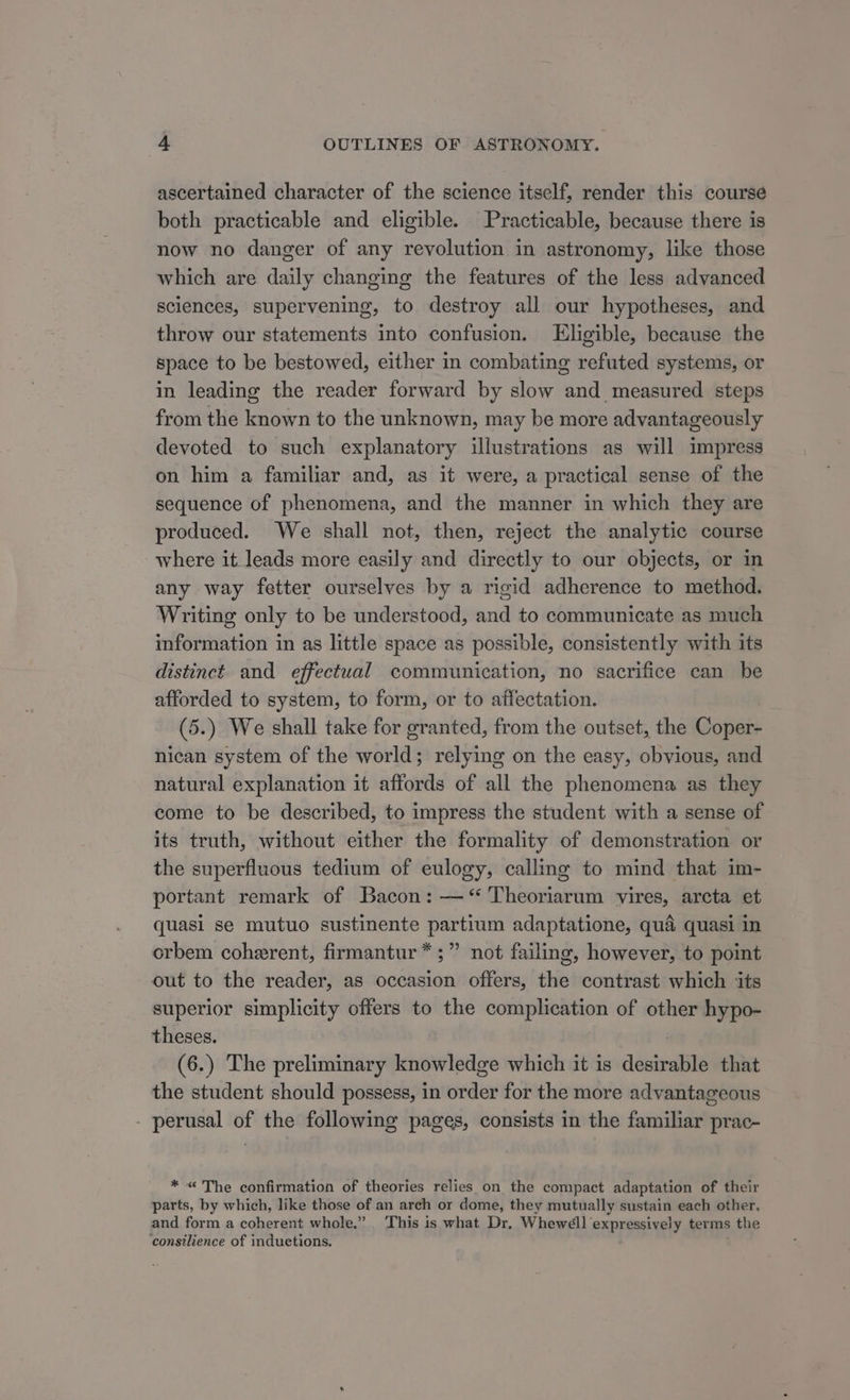 ascertained character of the science itself, render this course both practicable and eligible. Practicable, because there is now no danger of any revolution in astronomy, like those which are daily changing the features of the less advanced sciences, supervening, to destroy all our hypotheses, and throw our statements into confusion. Eligible, because the space to be bestowed, either in combating refuted systems, or in leading the reader forward by slow and measured steps from the known to the unknown, may be more advantageously devoted to such explanatory illustrations as will impress on him a familiar and, as it were, a practical sense of the sequence of phenomena, and the manner in which they are produced. We shall not, then, reject the analytic course where it leads more easily and directly to our objects, or in any way fetter ourselves by a rigid adherence to method. Writing only to be understood, and to communicate as much information in as little space as possible, consistently with its distinct and effectual communication, no sacrifice can be afforded to system, to form, or to affectation. (5.) We shall take for granted, from the outset, the Coper- nican system of the world; relying on the easy, obvious, and natural explanation it affords of all the phenomena as they come to be described, to impress the student with a sense of its truth, without either the formality of demonstration or the superfluous tedium of eulogy, calle to mind that im- portant remark of Bacon: —“ Theoriarum vires, arcta et quasi se mutuo sustinente partium adaptatione, qua quasi in orbem coherent, firmantur*;” not failing, however, to point out to the reader, as occasion offers, the contrast which ‘its superior simplicity offers to the complication of other hypo- theses. (6.) The preliminary knowledge which it is desirable that the student should possess, in order for the more advantageous - perusal of the following pages, consists in the familiar prac- * &lt; The confirmation of theories relies on the compact adaptation of their parts, by which, like those of an arch or dome, they mutually sustain each other, and form a coherent whole.” This is what Dr, Whewéll expressively terms the ‘consilience of induetions.