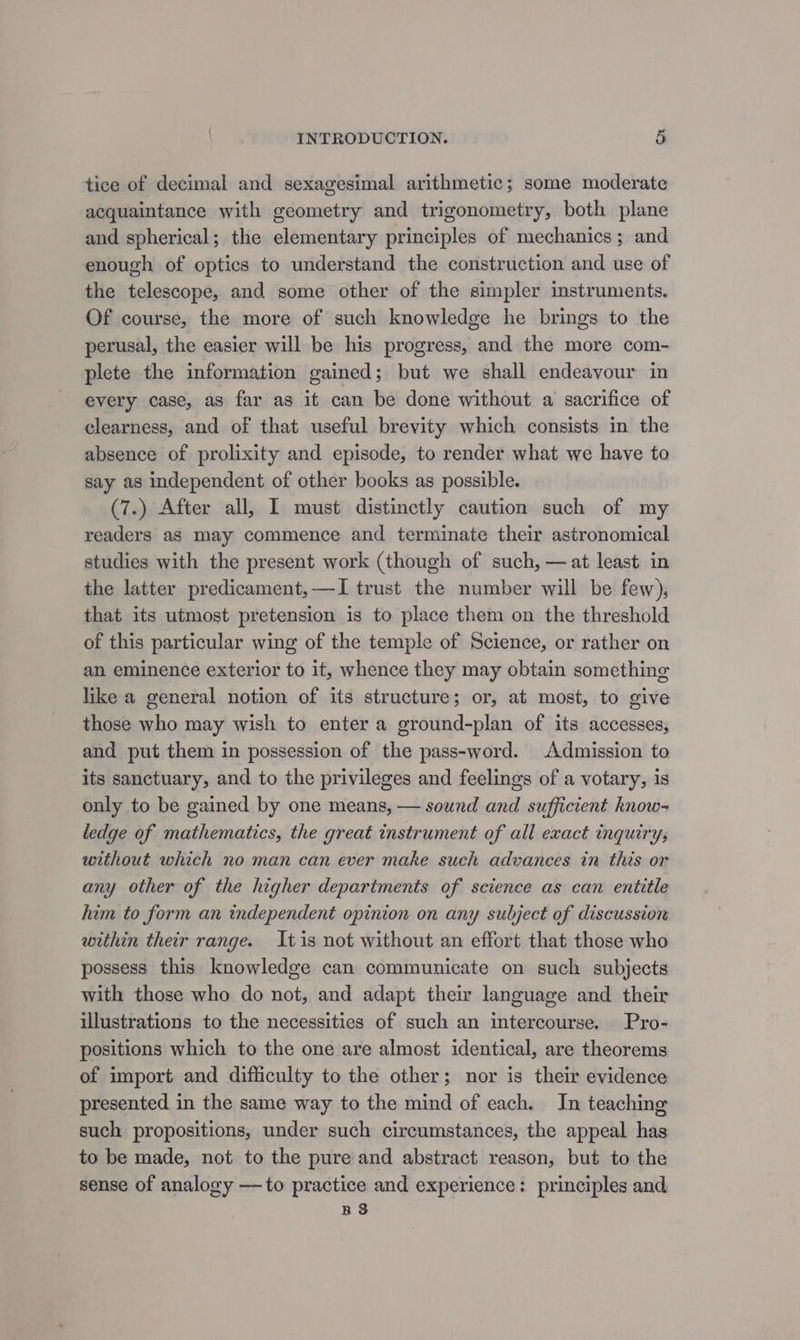 tice of decimal and sexagesimal arithmetic; some moderate acquaintance with geometry and trigonometry, both plane and spherical; the elementary principles of mechanics; and enough of optics to understand the construction and use of the telescope, and some other of the simpler instruments. Of course, the more of such knowledge he brings to the perusal, the easier will be his progress, and the more com- plete the information gained; but we shall endeavour in every case, as far as it can be done without a sacrifice of clearness, and of that useful brevity which consists in the absence of prolixity and episode, to render what we have to say as independent of other books as possible. (7.) After all, I must distinctly caution such of my readers as may commence and terminate their astronomical studies with the present work (though of such, —at least in the latter predicament,—TI trust the number will be few), that its utmost pretension is to place them on the threshold of this particular wing of the temple of Science, or rather on an eminence exterior to it, whence they may obtain something like a general notion of its structure; or, at most, to give those who may wish to enter a ground-plan of its accesses, and put them in possession of the pass-word. Admission to its sanctuary, and to the privileges and feelings of a votary, is only to be gained by one means, — sound and sufficient know- ledge of mathematics, the great instrument of all exact inquiry; without which no man can ever make such advances in this or any other of the higher departments of science as can entitle him to form an independent opinion on any subject of discussion within their range. Itis not without an effort that those who possess this knowledge can communicate on such subjects with those who do not, and adapt thei language and their illustrations to the necessities of such an intercourse. Pro- positions which to the one are almost identical, are theorems of import and difficulty to the other; nor is their evidence presented in the same way to the mind of each. In teaching such propositions, under such circumstances, the appeal has to be made, not to the pure and abstract reason, but to the sense of analogy —to practice and experience: principles and BS