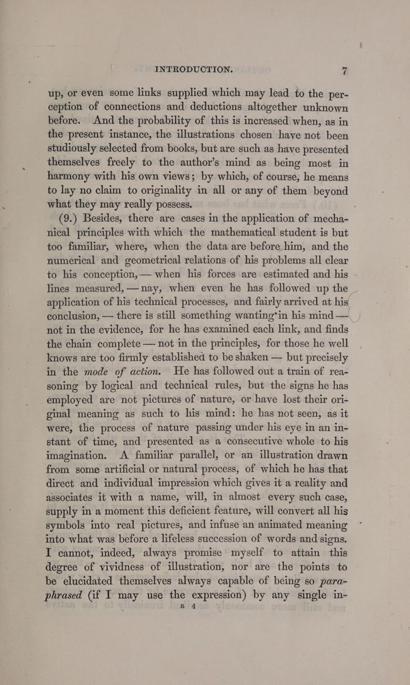 up, or even some links supplied which may lead to the per- ception of connections and deductions altogether unknown before. And the probability of this is increased when, as in the present instance, the illustrations chosen have not been studiously selected from books, but are such as have presented themselves freely to the author’s mind as being most in harmony with his own views; by which, of course, he means to lay no claim to originality in all or any of them beyond what they may really possess. (9.) Besides, there are cases in the application of mecha- nical principles with which the mathematical student is but too familiar, where, when the data are before him, and the numerical and geometrical relations of his problems all clear to his conception,— when his forces are estimated and his lines measured, — nay, when even he has followed up the not in the evidence, for he has examined each link, and finds the chain complete — not in the principles, for those he well knows are too firmly established to be shaken — but precisely in the mode of action. He has followed out a train of rea- soning by logical and technical rules, but the signs he has employed are not pictures of nature, or have lost their ori- ginal meaning as such to his mind: he has not seen, as it were, the process of nature passing under his eye in an in- stant of time, and presented as a consecutive whole to his imagination. A familiar parallel, or an illustration drawn from some artificial or natural process, of which he has that direct and individual impression which gives it a reality and associates it with a name, will, in almost every such case, supply in a moment this deficient feature, will convert all his symbols into real pictures, and infuse an animated meaning into what was before a lifeless succession of words and signs. I cannot, indeed, always promise myself to attain this degree of vividness of illustration, nor are the points to be elucidated themselves always capable of being so para- phrased (if I may use the expression) by any single in- B 4