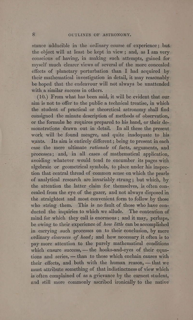 stance adducible in the ordinary course of experience; but the object will at least be kept in view; and, as I am very conscious of having, in making such attempts, gained for myself much clearer views of several of the more concealed effects of planetary perturbation than I had acquired by their mathematical investigation in detail, it may reasonably be hoped that the endeavour will not always be unattended with a similar success in others. (10.) From what has been said, it will be evident that our aim is not to offer to the public a technical treatise, in which the student of practical or theoretical astronomy shall find consigned the minute description of methods of observation, or the formule he requires prepared to his hand, or their de- monstrations drawn out in detail. In all these the present work willbe found meagre, and quite inadequate to his wants. Its aim is entirely different ; being to present in each case the mere ultimate rationale of facts, arguments, and processes; and, in all cases of mathematical application, avoiding whatever would tend to encumber its pages with algebraic or geometrical symbols, to place under his inspec- tion that central thread of common sense on which the pearls of analytical research are invariably strung; but which, by the attention the latter claim for themselves, is often con- cealed from the eye of the gazer, and not always disposed in the straightest and most convenient form to follow by those who string them. This is no fault of those who have con- ducted the inquiries to which we allude. The contention of mind for which they call is enormous; and it may, perhaps, be owing to their experience of how little can be accomplished in carrying such processes on to their conclusion, by mere ordinary clearness of head; and how necessary it often is to pay more attention to the purely mathematical conditions which ensure success, — the hooks-and-eyes of their equa- tions and series, — than to those which enchain causes with their effects, and both with the human reason, — that we must attribute something of that indistinctness of view which is often complained of as a grievance by the earnest student, and still more commonly ascribed ironically to the native