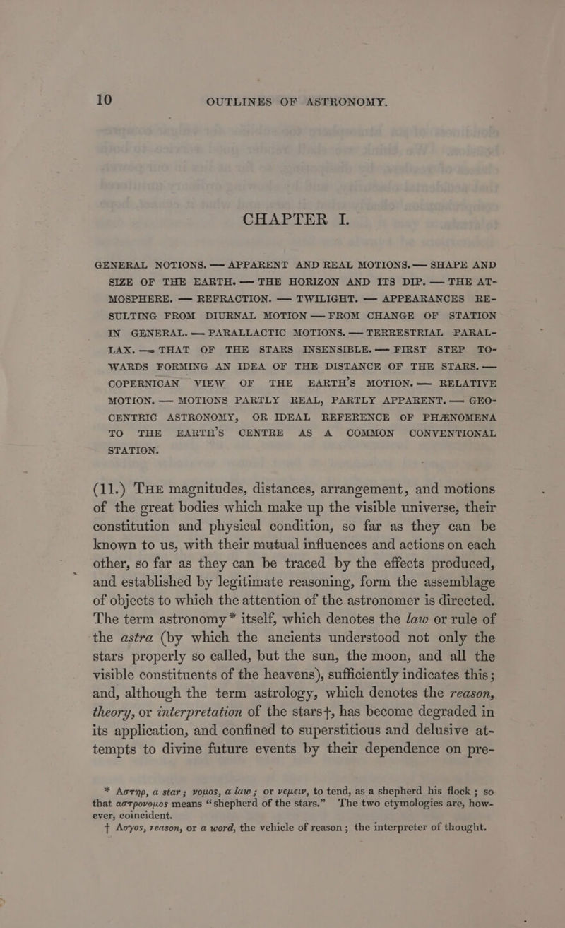 CHAPTER I. GENERAL NOTIONS. — APPARENT AND REAL MOTIONS.— SHAPE AND SIZE OF THE EARTH. -— THE HORIZON AND ITS DIP. — THE AT- MOSPHERE. — REFRACTION. — TWILIGHT. — APPEARANCES RE- SULTING FROM DIURNAL MOTION — FROM CHANGE OF STATION IN GENERAL. — PARALLACTIC MOTIONS. —- TERRESTRIAL PARAL- LAX. —= THAT OF THE STARS INSENSIBLE.—— FIRST STEP TO- WARDS FORMING AN IDEA OF THE DISTANCE OF THE STARS. — COPERNICAN VIEW OF THE EARTH'S MOTION. — RELATIVE MOTION. — MOTIONS PARTLY REAL, PARTLY APPARENT. — GEO- CENTRIC ASTRONOMY, OR IDEAL REFERENCE OF PHANOMENA TO THE EARTHS CENTRE AS A COMMON CONVENTIONAL STATION. (11.) THE magnitudes, distances, arrangement, and motions of the great bodies which make up the visible universe, their constitution and physical condition, so far as they can be known to us, with their mutual influences and actions on each other, so far as they can be traced by the effects produced, and established by legitimate reasoning, form the assemblage of objects to which the attention of the astronomer is directed. The term astronomy™® itself, which denotes the daw or rule of the astra (by which the ancients understood not only the stars properly so called, but the sun, the moon, and all the visible constituents of the heavens), sufficiently indicates this ; and, although the term astrology, which denotes the reason, theory, or interpretation of the stars}, has become degraded in its application, and confined to superstitious and delusive at- tempts to divine future events by their dependence on pre- * Aornp, a star; vouos, a law; or veuew, to tend, as a shepherd his flock ; so that acrpovowos means “shepherd of the stars.” The two etymologies are, how- ever, coincident. + Aovyos, reason, or a word, the vehicle of reason; the interpreter of thought.