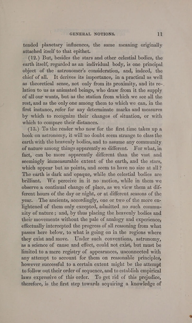 tended planetary influences, the same meaning originally attached itself to that epithet. (12.) But, besides the stars and other celestial bodies, the earth itself, regarded as an individual body, is one principal object of the astronomer’s consideration, and, indeed, the chief of all. It derives its importance, in a practical as well as theoretical sense, not only from its proximity, and its re-. lation to us as animated beings, who draw from it the supply of all our wants, but as the station from which we see all the rest, and as the only one among them to which we can, in the first mstance, refer for any determinate marks and measures by which to recognize their changes of situation, or with which to compare their distances. (13.) To the reader who now for the first time takes up a book on astronomy, it will no doubt seem strange to class the earth with the heavenly bodies, and to assume any community of nature among things apparently so different. For what, in fact, can be more apparently different than the vast and seemingly immeasurable extent of the earth, and the stars, which appear but as points, and seem to have no size at all ? The earth is dark and opaque, while the celestial bodies are briliant. We perceive in it no motion, while in them we observe a continual change of place, as we view them at dif- ferent hours of the day or night, or at different seasons of the year. The ancients, accordingly, one or two of the more en- lightened of them only excepted, admitted no such commu- nity of nature; and, by thus placing the heavenly bodies and their movements without the pale of analogy and experience, effectually intercepted the progress of all reasoning from what passes here below, to what is going on in the regions where they exist and move. Under such conventions, astronomy, as a science of cause and effect, could not exist, but must be limited to a mere registry of appearances, unconnected with any attempt to account for them on reasonable principles, however successful to a certain extent might be the attempt to follow out their order of sequence, and to establish empirical laws expressive of this order. ‘To get rid of this prejudice, therefore, is the first step towards acquiring a knowledge of