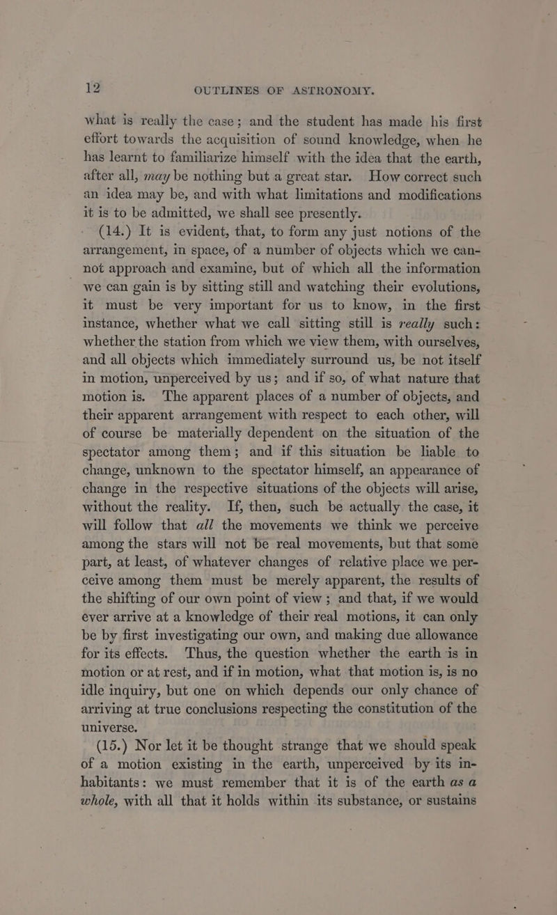 what is really the case; and the student has made his first effort towards the acquisition of sound knowledge, when he has learnt to familiarize himself with the idea that the earth, after all, may be nothing but a great star. How correct such an idea may be, and with what limitations and modifications it is to be admitted, we shall see presently. (14.) It is evident, that, to form any just notions of the arrangement, in space, of a number of objects which we can- not approach and examine, but of which all the information we can gain is by sitting still and watching their evolutions, it must be very important for us to know, in the first instance, whether what we call sitting still is really such: whether the station from which we view them, with ourselves, and all objects which immediately surround us, be not itself in motion, unperceived by us; and if so, of what nature that motion is. The apparent places of a number of objects, and their apparent arrangement with respect to each other, will of course be materially dependent on the situation of the spectator among them; and if this situation be lable to change, unknown to the spectator himself, an appearance of - change in the respective situations of the objects will arise, without the reality. If, then, such be actually the case, it will follow that all the movements we think we perceive among the stars will not be real movements, but that some part, at least, of whatever changes of relative place we per- ceive among them must be merely apparent, the results of the shifting of our own point of view ; and that, if we would ever arrive at a knowledge of their real motions, it can only be by first investigating our own, and making due allowance for its effects. Thus, the question whether the earth is in motion or at rest, and if in motion, what that motion is, is no idle inquiry, but one on which depends our only chance of arriving at true conclusions respecting the constitution of the universe. ’ (15.) Nor let it be thought strange that we should speak of a motion existing in the earth, unperceived by its in- habitants: we must remember that it is of the earth asa whole, with all that it holds within its substance, or sustains