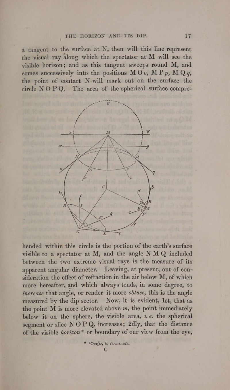 a tangent to the surface at N, then will this line represent the visual ray along which the spectator at M will see the visible horizon; and as this tangent sweeps round M, and comes successively into the positions MOo, MPp, M Qg, the point of contact N-will mark out on the surface the circle NO PQ. The area of the spherical surface compre- hended within this circle is the portion of the earth’s surface visible to a spectator at M, and the angle N M Q included between the two extreme visual rays is the measure of its apparent angular diameter. Leaving, at present, out of con- sideration the effect of refraction in the air below M, of which more hereafter, and which always tends, in some degree, to increase that angle, or render it more obtuse, this is the angle measured by the dip sector. Now, it is evident, Ist, that as the point M is more elevated above m, the point immediately below it on the sphere, the visible area, ze. the spherical seoment or slice N O P Q, increases ; 2dly, that the distance of the visible horizon* or boundary of our view from the eye, * ‘Opi(w, to terminate. C