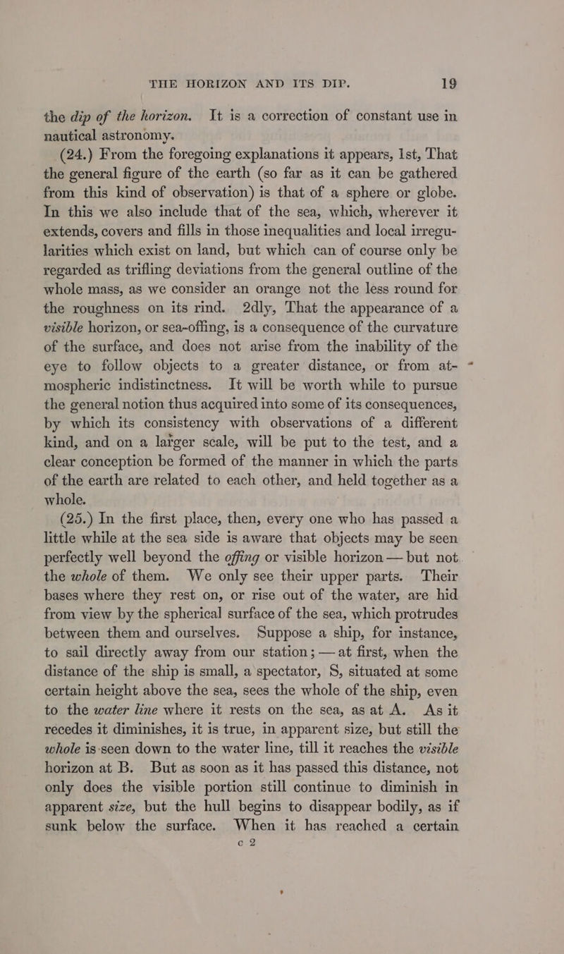 the dip of the horizon. It is a correction of constant use in nautical astronomy. (24.) From the foregoing explanations it appears, Ist, That the general figure of the earth (so far as it can be gathered from this kind of observation) is that of a sphere or globe. In this we also include that of the sea, which, wherever it extends, covers and fills in those inequalities and local irregu- larities which exist on land, but which can of course only be regarded as trifling deviations from the general outline of the whole mass, as we consider an orange not the less round for the roughness on its rind. 2dly, That the appearance of a visible horizon, or sea-offing, is a consequence of the curvature of the surface, and does not arise from the inability of the eye to follow objects to a greater distance, or from at- ~ mospheric indistinctness. It will be worth while to pursue the general notion thus acquired into some of its consequences, by which its consistency with observations of a different kind, and on a larger scale, will be put to the test, and a clear conception be formed of the manner in which the parts of the earth are related to each other, and held together as a whole. (25.) In the first place, then, every one who has passed a little while at the sea side is aware that objects may be seen perfectly well beyond the offing or visible horizon — but not. © the whole of them. We only see their upper parts. Their bases where they rest on, or rise out of the water, are hid from view by the spherical surface of the sea, which protrudes between them and ourselves. Suppose a ship, for instance, to sail directly away from our station; —at first, when the distance of the ship is small, a spectator, S, situated at some certain height above the sea, sees the whole of the ship, even to the water line where it rests on the sea, asat A. As it recedes it diminishes, it is true, in apparent size, but still the whole is-‘seen down to the water line, till it reaches the viszble horizon at B. But as soon as it has passed this distance, not only does the visible portion still continue to diminish in apparent size, but the hull begins to disappear bodily, as if sunk below the surface. When it has reached a certain a @2 yA