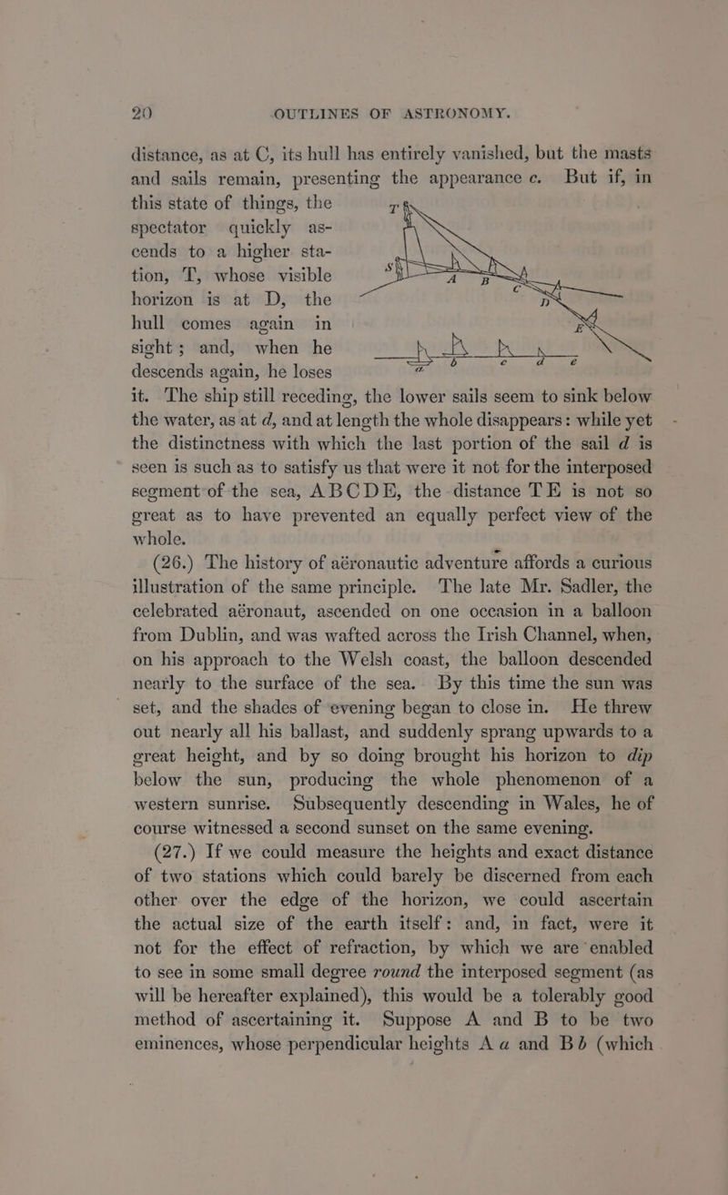 distance, as at C, its hull has entirely vanished, but the masts and sails remain, presenting the appearance c. But if, in this state of things, the spectator quickly as- cends to a higher sta- tion, T, whose visible horizon is at D, the hull comes again in ES sight; and, when he ia nat PU PIR Of descends again, he loses pias rn, a it. ‘The ship still receding, the lower sails seem to sink below the water, as at d, and at length the whole disappears: while yet the distinctness with which the last portion of the sail d is seen is such as to satisfy us that were it not for the interposed segment of the sea, ABCDE, the distance TE is not so great as to have prevented an equally perfect view of the whole. (26.) The history of aéronautic adventure affords a curious illustration of the same principle. The late Mr. Sadler, the celebrated aéronaut, ascended on one occasion in a balloon from Dublin, and was wafted across the Irish Channel, when, on his approach to the Welsh coast, the balloon descended nearly to the surface of the sea.. By this time the sun was - set, and the shades of evening began to close in. He threw out nearly all his ballast, and suddenly sprang upwards to a creat height, and by so doing brought his horizon to dip below the sun, producing the whole phenomenon of a western sunrise. Subsequently descending in Wales, he of course witnessed a second sunset on the same evening. (27.) If we could measure the heights and exact distance of two stations which could barely be discerned from each other over the edge of the horizon, we could ascertain the actual size of the earth itself: and, in fact, were it not for the effect of refraction, by which we are enabled to see in some small degree round the interposed segment (as will be hereafter explained), this would be a tolerably good method of ascertaining it. Suppose A and B to be two eminences, whose perpendicular heights A a and Bé (which